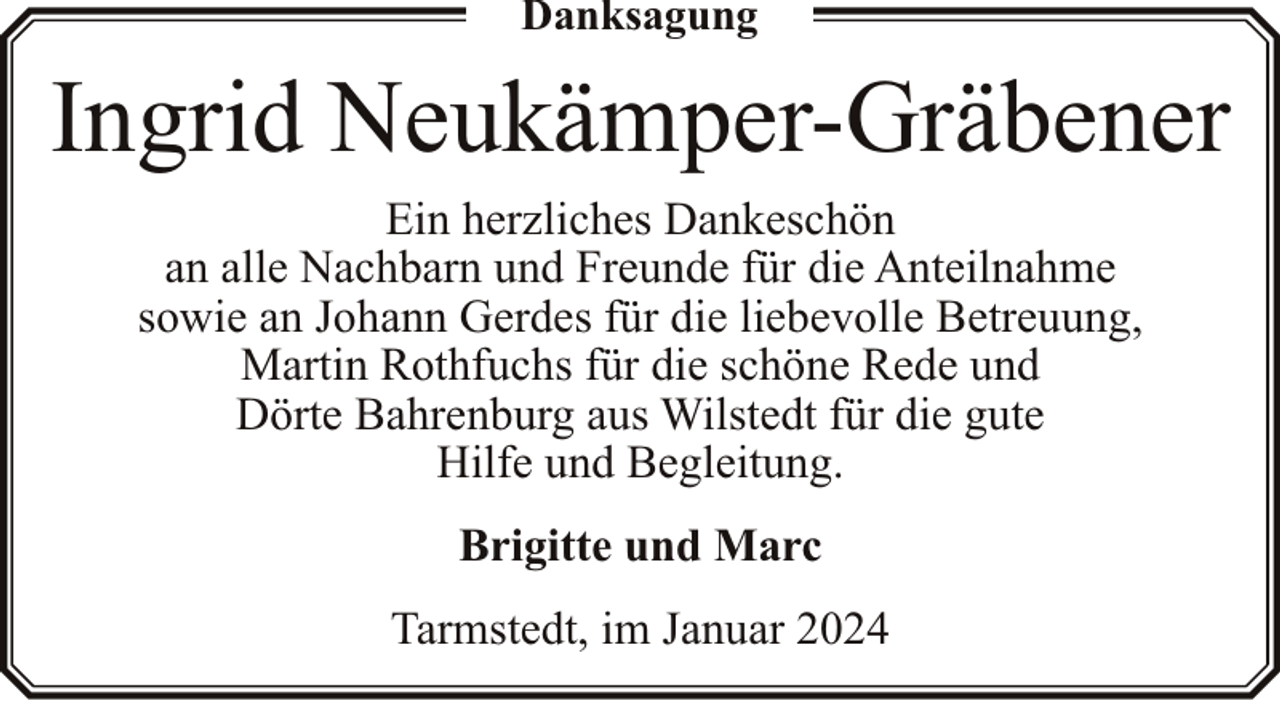 <p>Danksagung</p><p>Ingrid Neukämper-Gräbener<br />Ein herzliches Dankeschön<br />an alle Nachbarn und Freunde für die Anteilnahme<br />sowie an Johann Gerdes für die liebevolle Betreuung,<br />Martin Rothfuchs für die schöne Rede und<br />Dörte Bahrenburg aus Wilstedt für die gute<br />Hilfe und Begleitung.<br />Brigitte und Marc<br />Tarmstedt, im Januar 2024</p>