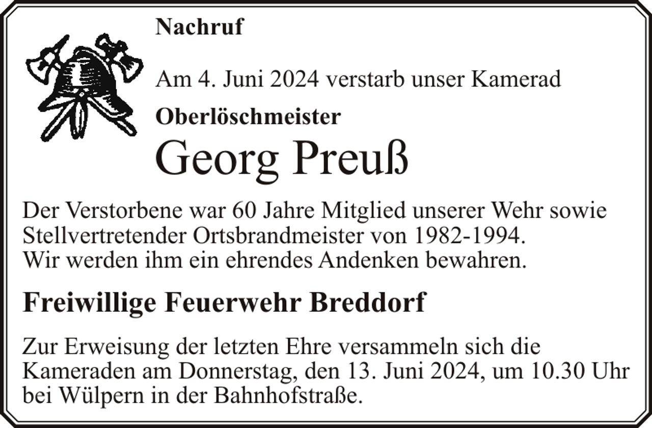 <p>Nachruf<br />Am 4. Juni 2024 verstarb unser Kamerad<br />Oberlöschmeister</p><p>Georg Preuß<br />Der Verstorbene war 60 Jahre Mitglied unserer Wehr sowie<br />Stellvertretender Ortsbrandmeister von 1982-1994.<br />Wir werden ihm ein ehrendes Andenken bewahren.</p><p>Freiwillige Feuerwehr Breddorf<br />Zur Erweisung der letzten Ehre versammeln sich die<br />Kameraden am Donnerstag, den 13. Juni 2024, um 10.30 Uhr<br />bei Wülpern in der Bahnhofstraße.</p>