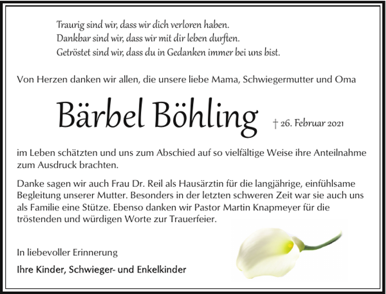 <p>Traurig sind wir, dass wir dich verloren haben.<br />Dankbar sind wir, dass wir mit dir leben durﬅen.<br />Get�östet sind wir, dass du in Gedanken immer bei uns bist.<br />Von Herzen danken wir allen, die unsere liebe Mama, Schwiegermutter und Oma</p><p>Bärbel Böhling</p><p>† 26. Febr�ar 2021</p><p>im Leben schätzten und uns zum Abschied auf so vielfältige Weise ihre Anteilnahme<br />zum Ausdruck brachten.<br />Danke sagen wir auch Frau Dr. Reil als Hausärztin für die langjährige, einfühlsame<br />Begleitung unserer Mutter. Besonders in der letzten schweren Zeit war sie auch uns<br />als Familie eine Stütze. Ebenso danken wir Pastor Martin Knapmeyer für die<br />tröstenden und würdigen Worte zur Trauerfeier.<br />In liebevoller Erinnerung</p>