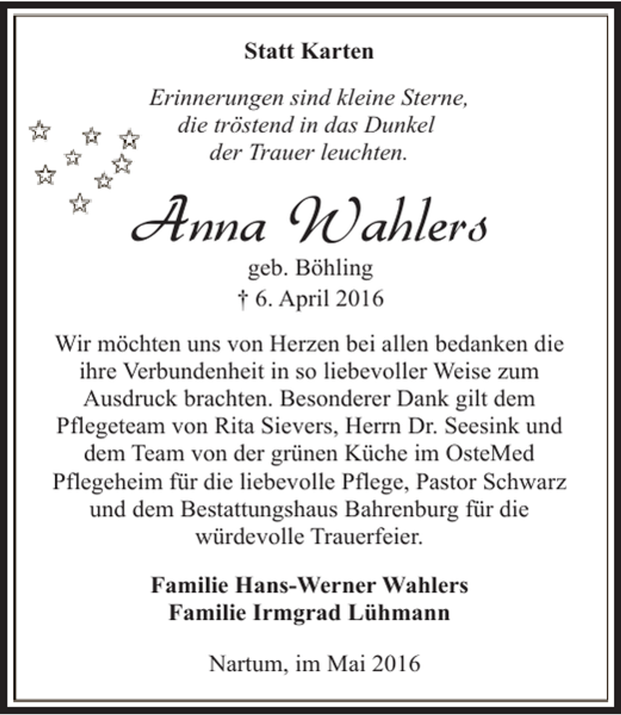 <p>Statt Karten<br />Erinnerungen sind kleine Sterne,<br />die tröstend in das Dunkel<br />der Trauer leuchten.</p><p>Anna Wahlers<br />geb. Böhling<br />† 6. April 2016</p><p>Wir möchten uns von Herzen bei allen bedanken die<br />ihre Verbundenheit in so liebevoller Weise zum<br />Ausdruck brachten. Besonderer Dank gilt dem<br />Pflegeteam von Rita Sievers, Herrn Dr. Seesink und<br />dem Team von der grünen Küche im OsteMed<br />Pflegeheim für die liebevolle Pflege, Pastor Schwarz<br />und dem Bestattungshaus Bahrenburg für die<br />würdevolle Trauerfeier.<br />Familie Hans-Werner Wahlers<br />Familie Irmgrad Lühmann<br />Nartum, im Mai 2016</p>