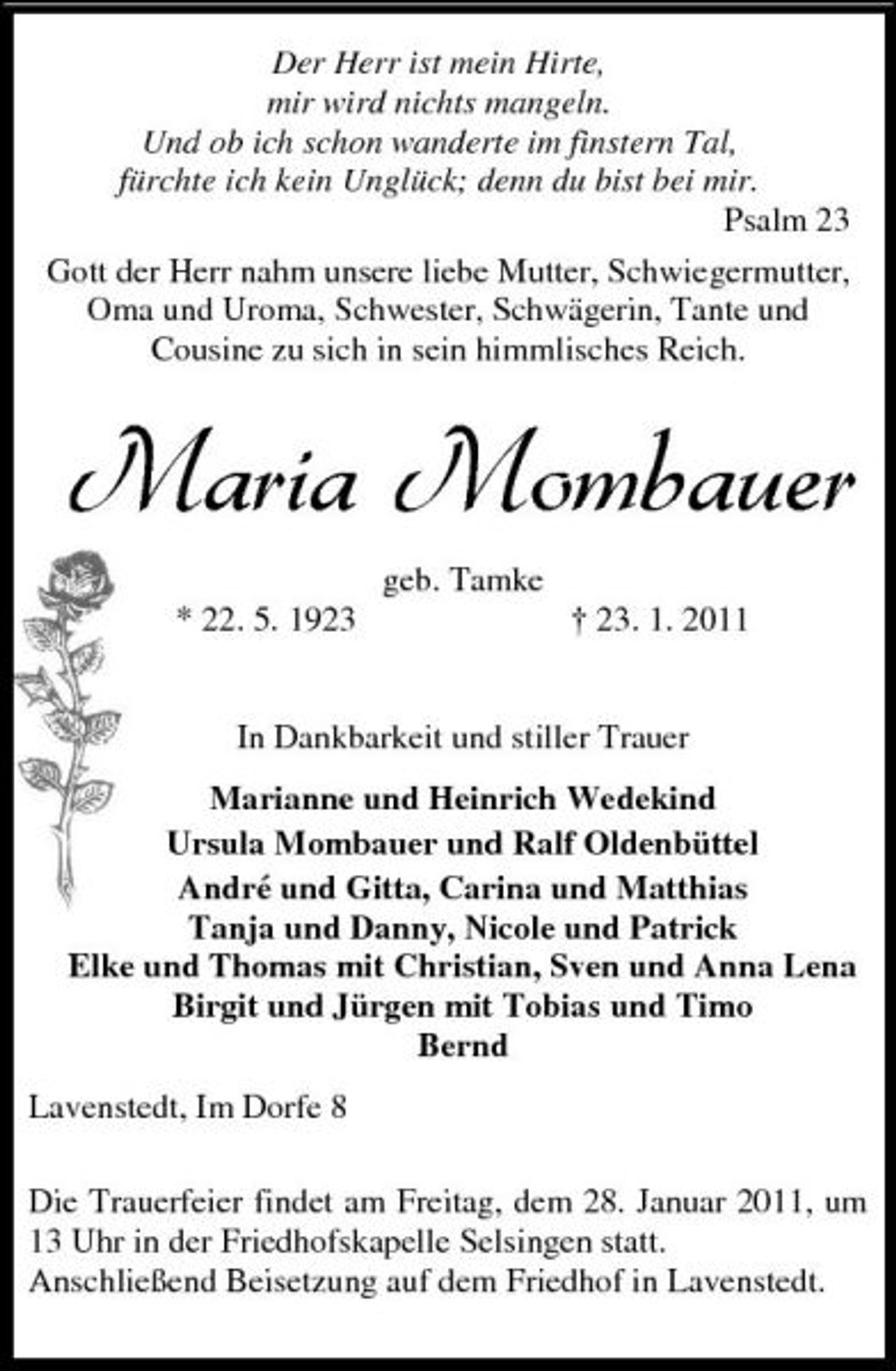 <p>Der Herr ist mein Hirte, mir wird nichts mangeln. Und ob ich schon wanderte im finstern Tal, fürchte ich kein Unglück; denn du bist bei mir. Psalm 23 Gott der Herr nahm unsere liebe Mutter, Schwiegermutter, Oma und Uroma, Schwester, Schwägerin, Tante und Cousine zu sich in sein himmlisches Reich.</p><p>Maria Mombauer<br />geb. Tamke * 22. 5. 1923 † 23. 1. 2011 In Dankbarkeit und stiller Trauer Marianne und Heinrich Wedekind Ursula Mombauer und Ralf Oldenbüttel André und Gitta, Carina und Matthias Tanja und Danny, Nicole und Patrick Elke und Thomas mit Christian, Sven und Anna Lena Birgit und Jürgen mit Tobias und Timo Bernd Lavenstedt, Im Dorfe 8 Die Trauerfeier findet am Freitag, dem 28. Januar 2011, um 13 Uhr in der Friedhofskapelle Selsingen statt. Anschließend Beisetzung auf dem Friedhof in Lavenstedt.</p>