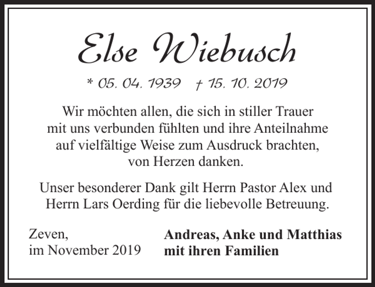 <p>Else Wiebusch<br />* 05. 04. 1939 † 15. 10. 2019</p><p>Wir möchten allen, die sich in stiller Trauer<br />mit uns verbunden fühlten und ihre Anteilnahme<br />auf vielfältige Weise zum Ausdruck brachten,<br />von Herzen danken.<br />Unser besonderer Dank gilt Herrn Pastor Alex und<br />Herrn Lars Oerding für die liebevolle Betreuung.<br />Zeven,<br />im November 2019</p><p>Andreas, Anke und Matthias<br />mit ihren Familien</p>