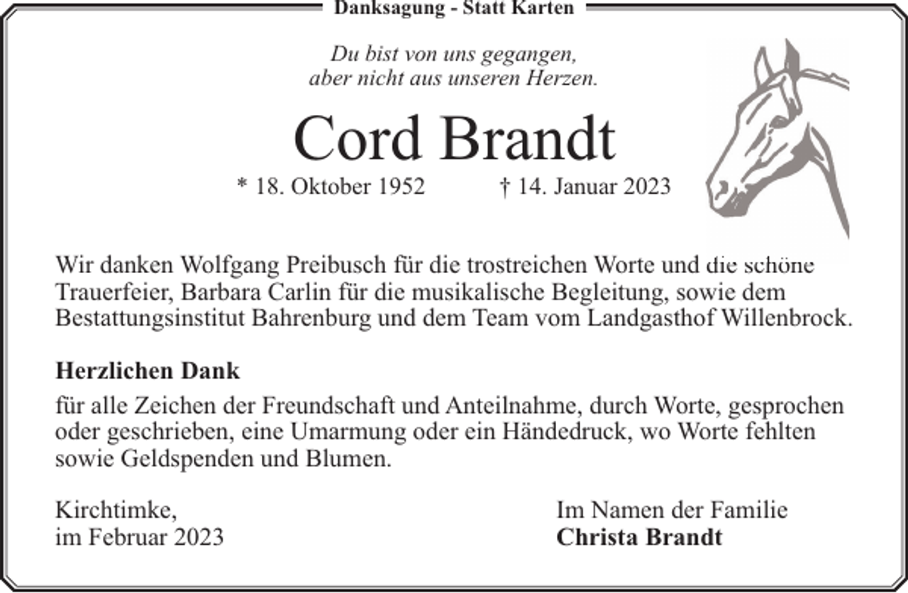 <p>Danksagung - Statt Karten</p><p>Du bist von uns gegangen,<br />aber nicht aus unseren Herzen.</p><p>Cord Brandt</p><p>* 18. Oktober 1952</p><p>† 14. Januar 2023</p><p>Wir danken Wolfgang Preibusch für die trostreichen Worte und die schöne<br />Trauerfeier, Barbara Carlin für die musikalische Begleitung, sowie dem<br />Bestattungsinstitut Bahrenburg und dem Team vom Landgasthof Willenbrock.<br />Herzlichen Dank<br />für alle Zeichen der Freundschaft und Anteilnahme, durch Worte, gesprochen<br />oder geschrieben, eine Umarmung oder ein Händedruck, wo Worte fehlten<br />sowie Geldspenden und Blumen.<br />Kirchtimke,<br />im Februar 2023</p><p>Im Namen der Familie<br />Christa Brandt</p>