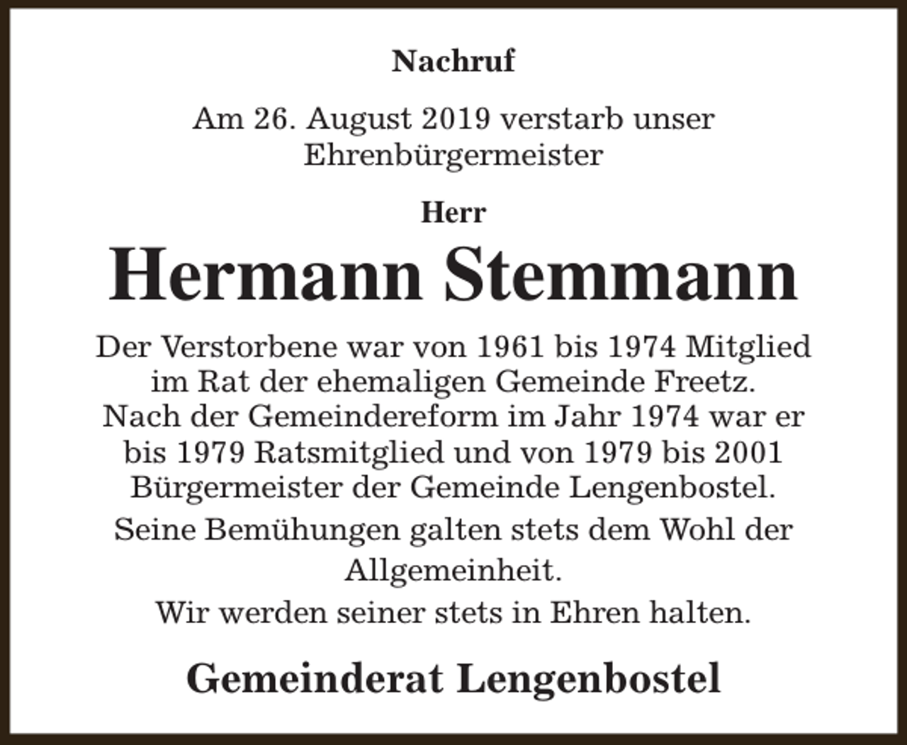 <p>Nachruf<br />Am 26. August 2019 verstarb unser<br />Ehrenbürgermeister<br />Herr</p><p>Hermann Stemmann<br />Der Verstorbene war von 1961 bis 1974 Mitglied<br />im Rat der ehemaligen Gemeinde Freetz.<br />Nach der Gemeindereform im Jahr 1974 war er<br />bis 1979 Ratsmitglied und von 1979 bis 2001<br />Bürgermeister der Gemeinde Lengenbostel.<br />Seine Bemühungen galten stets dem Wohl der<br />Allgemeinheit.<br />Wir werden seiner stets in Ehren halten.</p><p>Gemeinderat Lengenbostel</p>