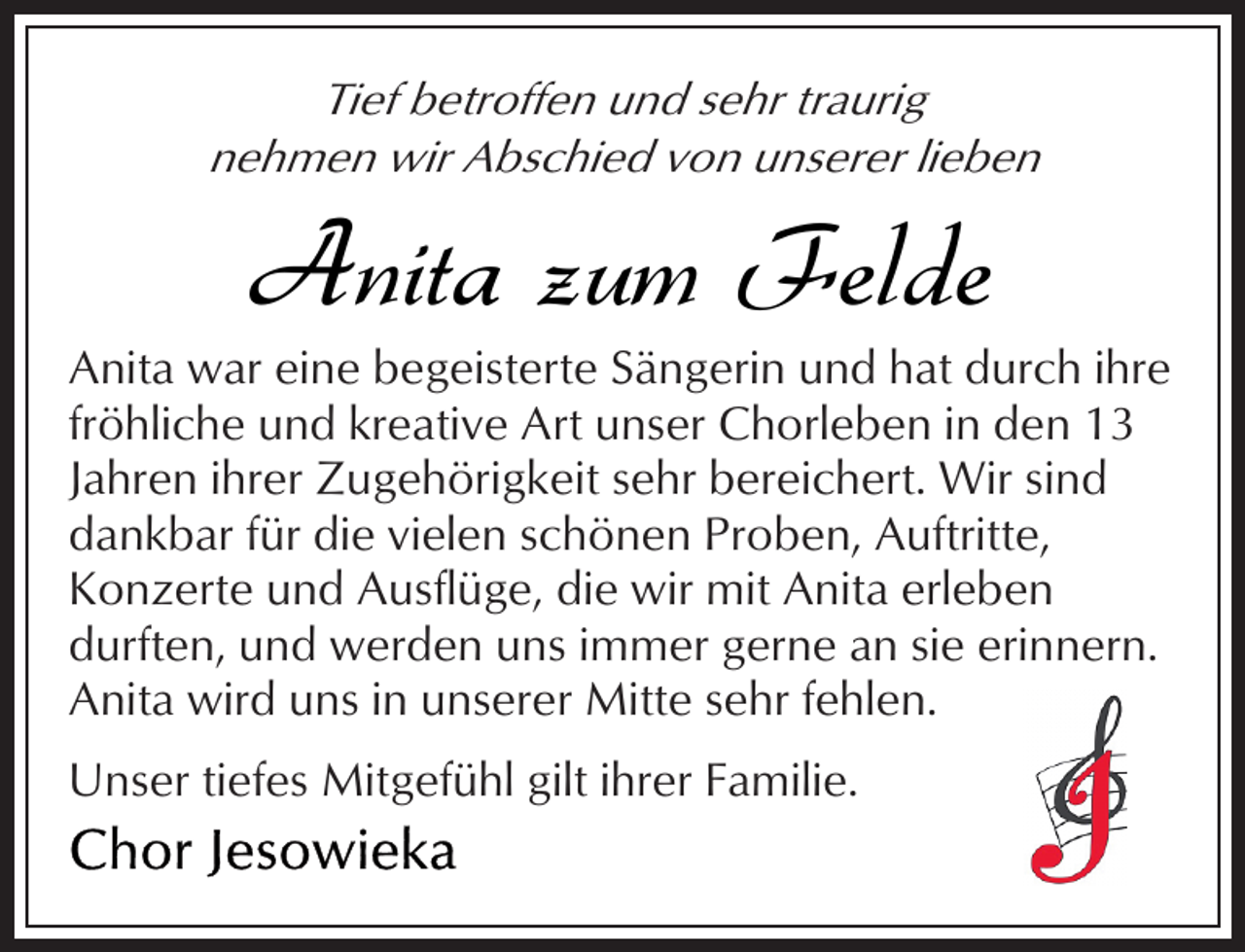 <p>Tief betroffen und sehr traurig<br />nehmen wir Abschied von unserer lieben</p><p>Anita zum Felde</p><p>Anita war eine begeisterte Sängerin und hat durch ihre<br />fröhliche und kreative Art unser Chorleben in den 13<br />Jahren ihrer Zugehörigkeit sehr bereichert. Wir sind<br />dankbar für die vielen schönen Proben, Auftritte,<br />Konzerte und Ausflüge, die wir mit Anita erleben<br />durften, und werden uns immer gerne an sie erinnern.<br />Anita wird uns in unserer Mitte sehr fehlen.<br />Unser tiefes Mitgefühl gilt ihrer Familie.</p>