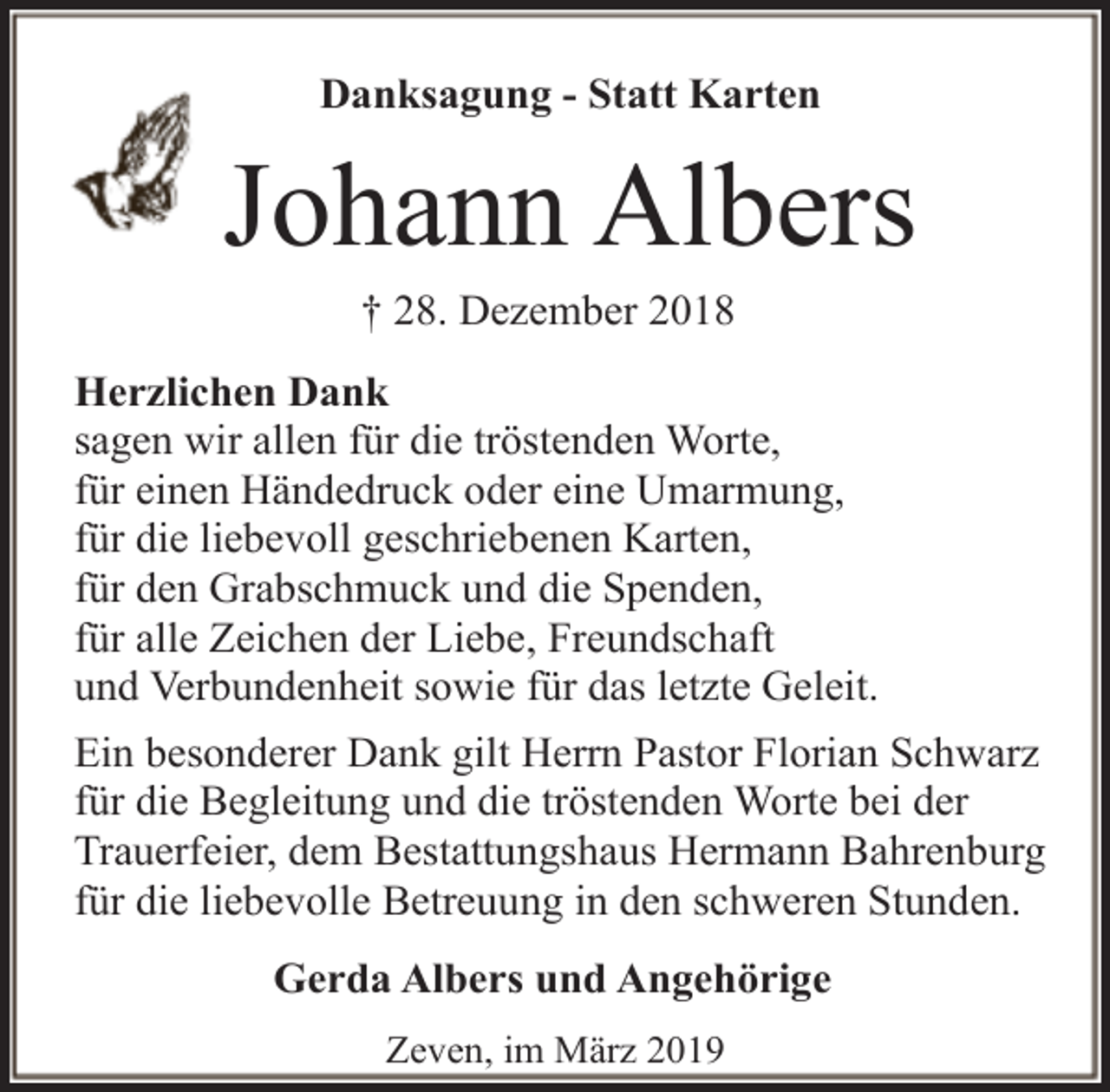 <p>Danksagung - Statt Karten</p><p>Johann Albers<br />† 28. Dezember 2018</p><p>Herzlichen Dank<br />sagen wir allen für die tröstenden Worte,<br />für einen Händedruck oder eine Umarmung,<br />für die liebevoll geschriebenen Karten,<br />für den Grabschmuck und die Spenden,<br />für alle Zeichen der Liebe, Freundschaft<br />und Verbundenheit sowie für das letzte Geleit.<br />Ein besonderer Dank gilt Herrn Pastor Florian Schwarz<br />für die Begleitung und die tröstenden Worte bei der<br />Trauerfeier, dem Bestattungshaus Hermann Bahrenburg<br />für die liebevolle Betreuung in den schweren Stunden.<br />Gerda Albers und Angehörige<br />Zeven, im März 2019</p>