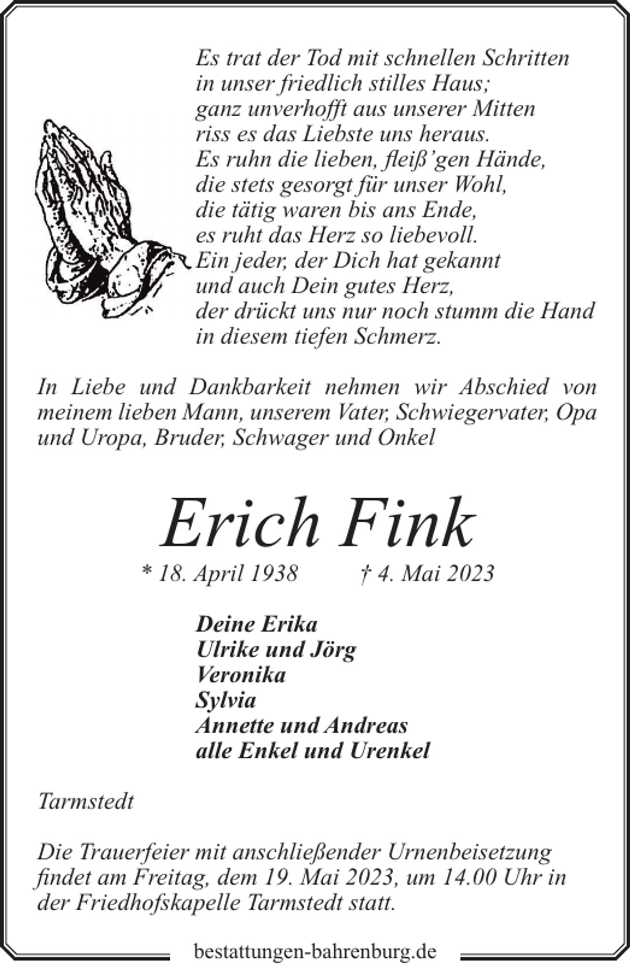 <p>Es trat der Tod mit schnellen Schritten<br />in unser friedlich stilles Haus;<br />ganz unverhofft aus unserer Mitten<br />riss es das Liebste uns heraus.<br />Es ruhn die lieben, fleiß’gen Hände,<br />die stets gesorgt für unser Wohl,<br />die tätig waren bis ans Ende,<br />es ruht das Herz so liebevoll.<br />Ein jeder, der Dich hat gekannt<br />und auch Dein gutes Herz,<br />der drückt uns nur noch stumm die Hand<br />in diesem tiefen Schmerz.<br />In Liebe und Dankbarkeit nehmen wir Abschied von<br />meinem lieben Mann, unserem Vater, Schwiegervater, Opa<br />und Uropa, Bruder, Schwager und Onkel</p><p>Erich Fink</p><p>* 18. April 1938</p><p>† 4. Mai 2023</p><p>Deine Erika<br />Ulrike und Jörg<br />Veronika<br />Sylvia<br />Annette und Andreas<br />alle Enkel und Urenkel<br />Tarmstedt<br />Die Trauerfeier mit anschließender Urnenbeisetzung<br />findet am Freitag, dem 19. Mai 2023, um 14.00 Uhr in<br />der Friedhofskapelle Tarmstedt statt.<br />bestattungen-bahrenburg.de</p>