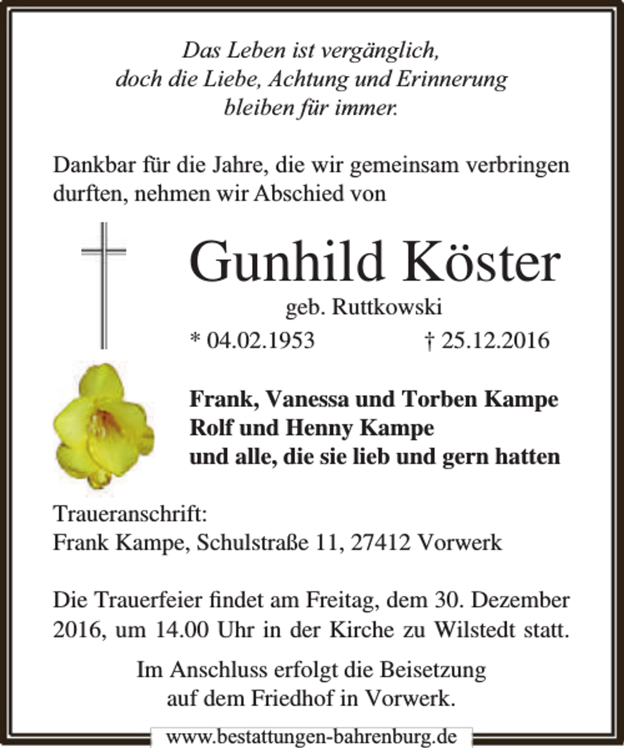 <p>Das Leben ist vergänglich,<br />doch die Liebe, Achtung und Erinnerung<br />bleiben für immer.<br />Dankbar für die Jahre, die wir gemeinsam verbringen<br />durften, nehmen wir Abschied von</p><p>Gunhild Köster</p><p>geb. Ruttkowski<br />* 04.02.1953<br />† 25.12.2016</p><p>Frank, Vanessa und Torben Kampe<br />Rolf und Henny Kampe<br />und alle, die sie lieb und gern hatten<br />Traueranschrift:<br />Frank Kampe, Schulstraße 11, 27412 Vorwerk<br />Die Trauerfeier ﬁndet am Freitag, dem 30. Dezember<br />2016, um 14.00 Uhr in der Kirche zu Wilstedt statt.<br />Im Anschluss erfolgt die Beisetzung<br />auf dem Friedhof in Vorwerk.<br />www.bestattungen-bahrenburg.de</p>