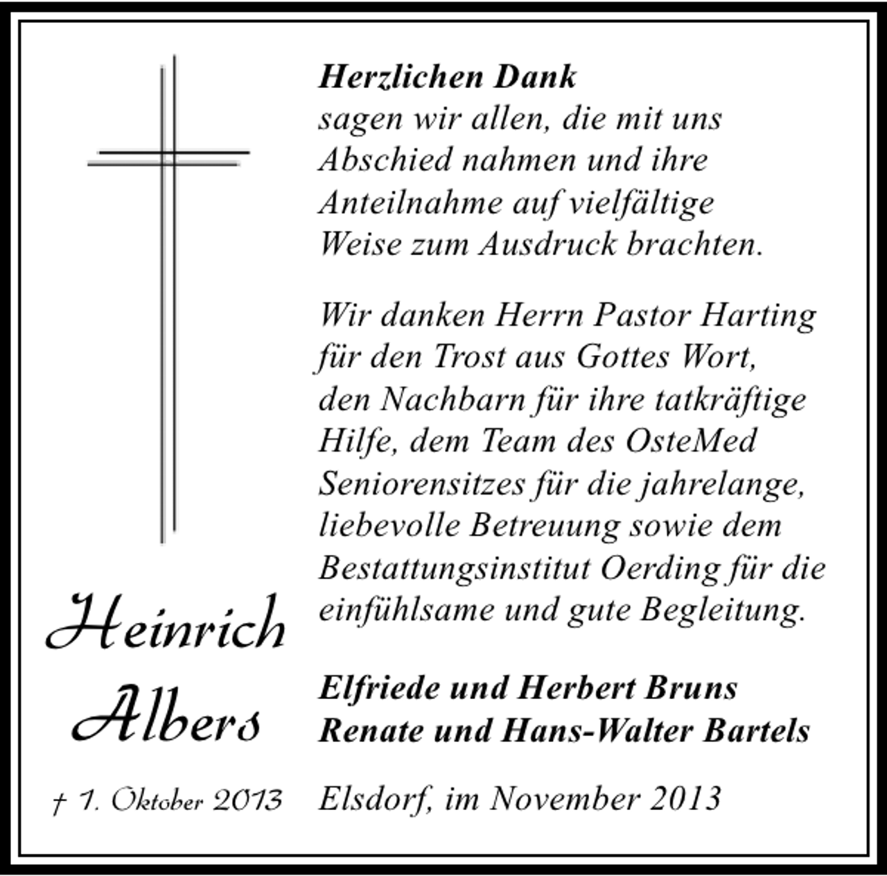 <p>Herzlichen Dank<br />sagen wir allen, die mit uns<br />Abschied nahmen und ihre<br />Anteilnahme auf vielfältige<br />Weise zum Ausdruck brachten.<br />Wir danken Herrn Pastor Harting<br />für den Trost aus Gottes Wort,<br />den Nachbarn für ihre tatkräftige<br />Hilfe, dem Team des OsteMed<br />Seniorensitzes für die jahrelange,<br />liebevolle Betreuung sowie dem<br />Bestattungsinstitut Oerding für die<br />einfühlsame und gute Begleitung.</p><p>Heinrich<br />Albers</p><p>Elfriede und Herbert Bruns<br />Renate und Hans-Walter Bartels</p><p>† 1. Oktober 2013</p><p>Elsdorf, im November 2013</p>