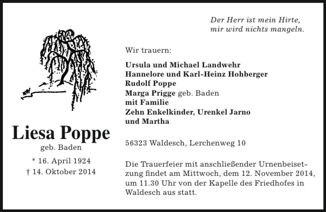 <p>Der Herr ist mein Hirte,<br />mir wird nichts mangeln.<br />Wir trauern:</p><p>Liesa Poppe<br />geb. Baden</p><p>* 16. April 1924<br />† 14. Oktober 2014</p><p>Ursula und Michael Landwehr<br />Hannelore und Karl-Heinz Hohberger<br />Rudolf Poppe<br />Marga Prigge geb. Baden<br />mit Familie<br />Zehn Enkelkinder, Urenkel Jarno<br />und Martha<br />56323 Waldesch, Lerchenweg 10<br />Die Trauerfeier mit anschließender Urnenbeisetzung findet am Mittwoch, dem 12. November 2014,<br />um 11.30 Uhr von der Kapelle des Friedhofes in<br />Waldesch aus statt.</p>