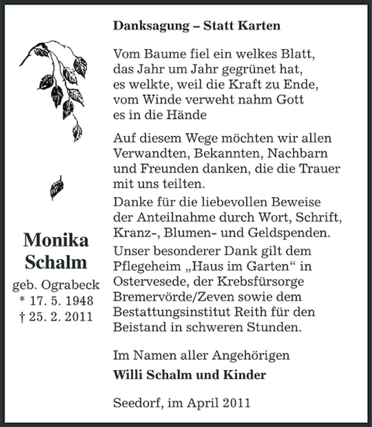 <p>Danksagung – Statt Karten Vom Baume fiel ein welkes Blatt, das Jahr um Jahr gegrünet hat, es welkte, weil die Kraft zu Ende, vom Winde verweht nahm Gott es in die Hände Auf diesem Wege möchten wir allen Verwandten, Bekannten, Nachbarn und Freunden danken, die die Trauer mit uns teilten. Danke für die liebevollen Beweise der Anteilnahme durch Wort, Schrift, Kranz-, Blumen- und Geldspenden. Unser besonderer Dank gilt dem Pflegeheim „Haus im Garten“ in Ostervesede, der Krebsfürsorge Bremervörde/Zeven sowie dem Bestattungsinstitut Reith für den Beistand in schweren Stunden. Im Namen aller Angehörigen Willi Schalm und Kinder Seedorf, im April 2011</p><p>Monika Schalm<br />geb. Ograbeck * 17. 5. 1948 † 25. 2. 2011</p>