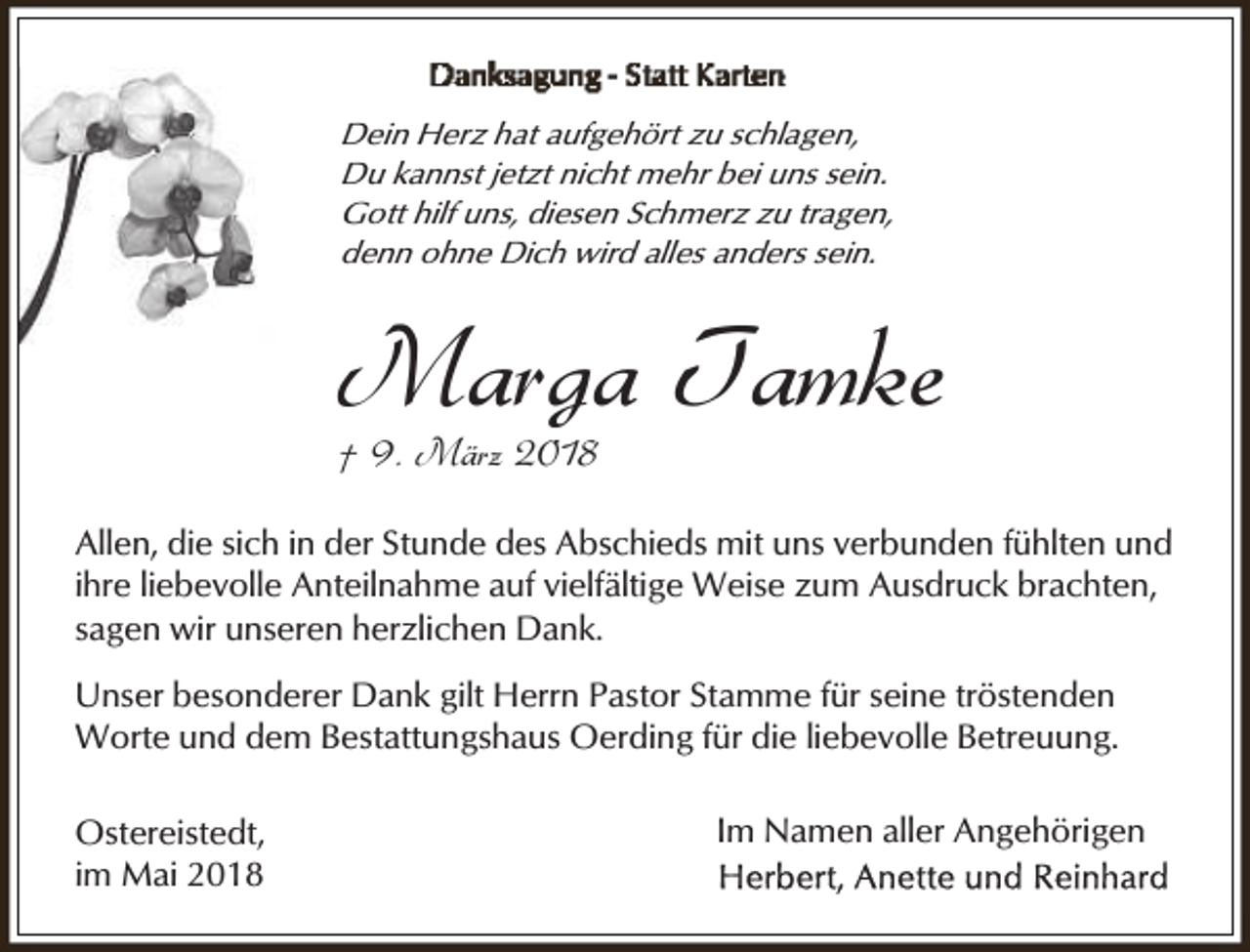 <p>Dein Herz hat aufgehört zu schlagen,<br />Du kannst jetzt nicht mehr bei uns sein.<br />Gott hilf uns, diesen Schmerz zu tragen,<br />denn ohne Dich wird alles anders sein.</p><p>Marga Tamke<br />† 9. März 2018</p><p>Allen, die sich in der Stunde des Abschieds mit uns verbunden fühlten und<br />ihre liebevolle Anteilnahme auf vielfältige Weise zum Ausdruck brachten,<br />sagen wir unseren herzlichen Dank.</p><p>Unser besonderer Dank gilt Herrn Pastor Stamme für seine tröstenden<br />Worte und dem Bestattungshaus Oerding für die liebevolle Betreuung.<br />Ostereistedt,<br />im Mai 2018</p><p>Im Namen aller Angehörigen</p>