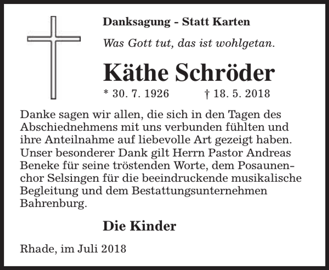 <p>Danksagung - Statt Karten<br />Was Gott tut, das ist wohlgetan.</p><p>Käthe Schröder<br />* 30. 7. 1926</p><p>† 18. 5. 2018</p><p>Danke sagen wir allen, die sich in den Tagen des<br />Abschiednehmens mit uns verbunden fühlten und<br />ihre Anteilnahme auf liebevolle Art gezeigt haben.<br />Unser besonderer Dank gilt Herrn Pastor Andreas<br />Beneke für seine tröstenden Worte, dem Posaunenchor Selsingen für die beeindruckende musikalische<br />Begleitung und dem Bestattungsunternehmen<br />Bahrenburg.</p><p>Die Kinder<br />Rhade, im Juli 2018</p>