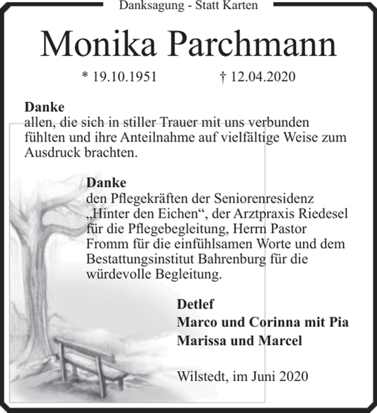 <p>Danksagung - Statt Karten</p><p>Monika Parchmann<br />* 19.10.1951</p><p>† 12.04.2020</p><p>Danke<br />allen, die sich in stiller Trauer mit uns verbunden<br />fühlten und ihre Anteilnahme auf vielfältige Weise zum<br />Ausdruck brachten.<br />Danke<br />den Pflegekräften der Seniorenresidenz<br />„Hinter den Eichen“, der Arztpraxis Riedesel<br />für die Pflegebegleitung, Herrn Pastor<br />Fromm für die einfühlsamen Worte und dem<br />Bestattungsinstitut Bahrenburg für die<br />würdevolle Begleitung.<br />Detlef<br />Marco und Corinna mit Pia<br />Marissa und Marcel<br />Wilstedt, im Juni 2020</p>