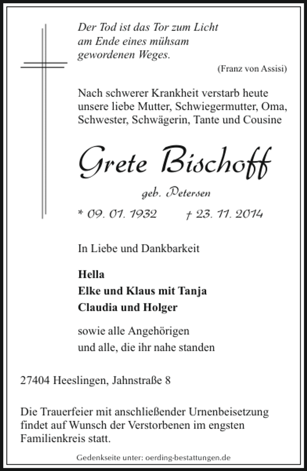 <p>Der Tod ist das Tor zum Licht<br />am Ende eines mühsam<br />gewordenen Weges.<br />(Franz von Assisi)</p><p>Nach schwerer Krankheit verstarb heute<br />unsere liebe Mutter, Schwiegermutter, Oma,<br />Schwester, Schwägerin, Tante und Cousine</p><p>Grete Bischoff<br />geb. Petersen</p><p>* 09. 01. 1932</p><p>† 23. 11. 2014</p><p>In Liebe und Dankbarkeit<br />Hella<br />Elke und Klaus mit Tanja<br />Claudia und Holger<br />sowie alle Angehörigen<br />und alle, die ihr nahe standen<br />27404 Heeslingen, Jahnstraße 8<br />Die Trauerfeier mit anschließender Urnenbeisetzung<br />findet auf Wunsch der Verstorbenen im engsten<br />Familienkreis statt.<br />Gedenkseite unter: oerding-bestattungen.de</p>