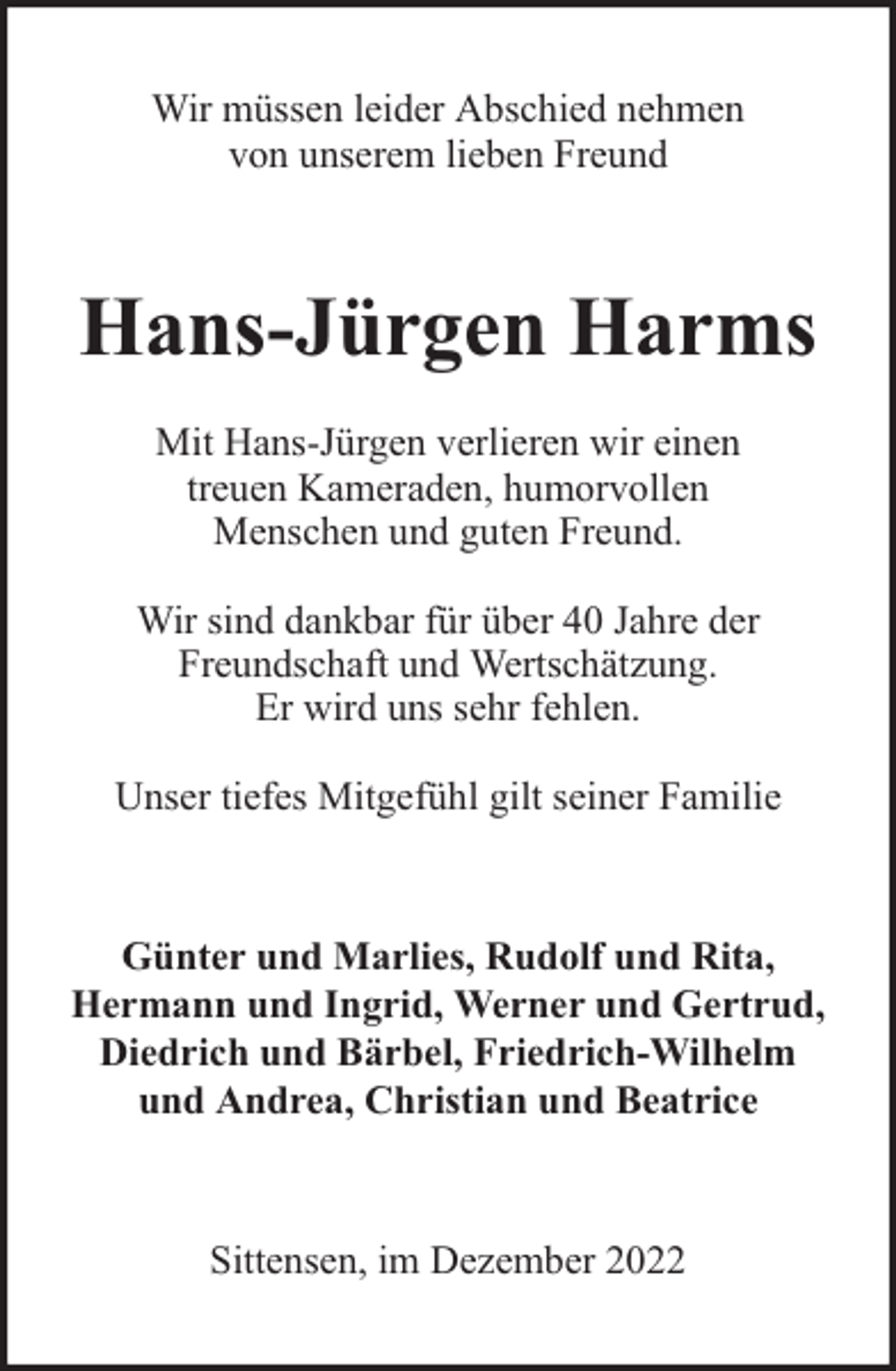 <p>Wir müssen leider Abschied nehmen<br />von unserem lieben Freund</p><p>Hans-Jürgen Harms<br />Mit Hans-Jürgen verlieren wir einen<br />treuen Kameraden, humorvollen<br />Menschen und guten Freund.<br />Wir sind dankbar für über 40 Jahre der<br />Freundschaft und Wertschätzung.<br />Er wird uns sehr fehlen.<br />Unser tiefes Mitgefühl gilt seiner Familie</p><p>Günter und Marlies, Rudolf und Rita,<br />Hermann und Ingrid, Werner und Gertrud,<br />Diedrich und Bärbel, Friedrich-Wilhelm<br />und Andrea, Christian und Beatrice</p><p>Sittensen, im Dezember 2022</p>