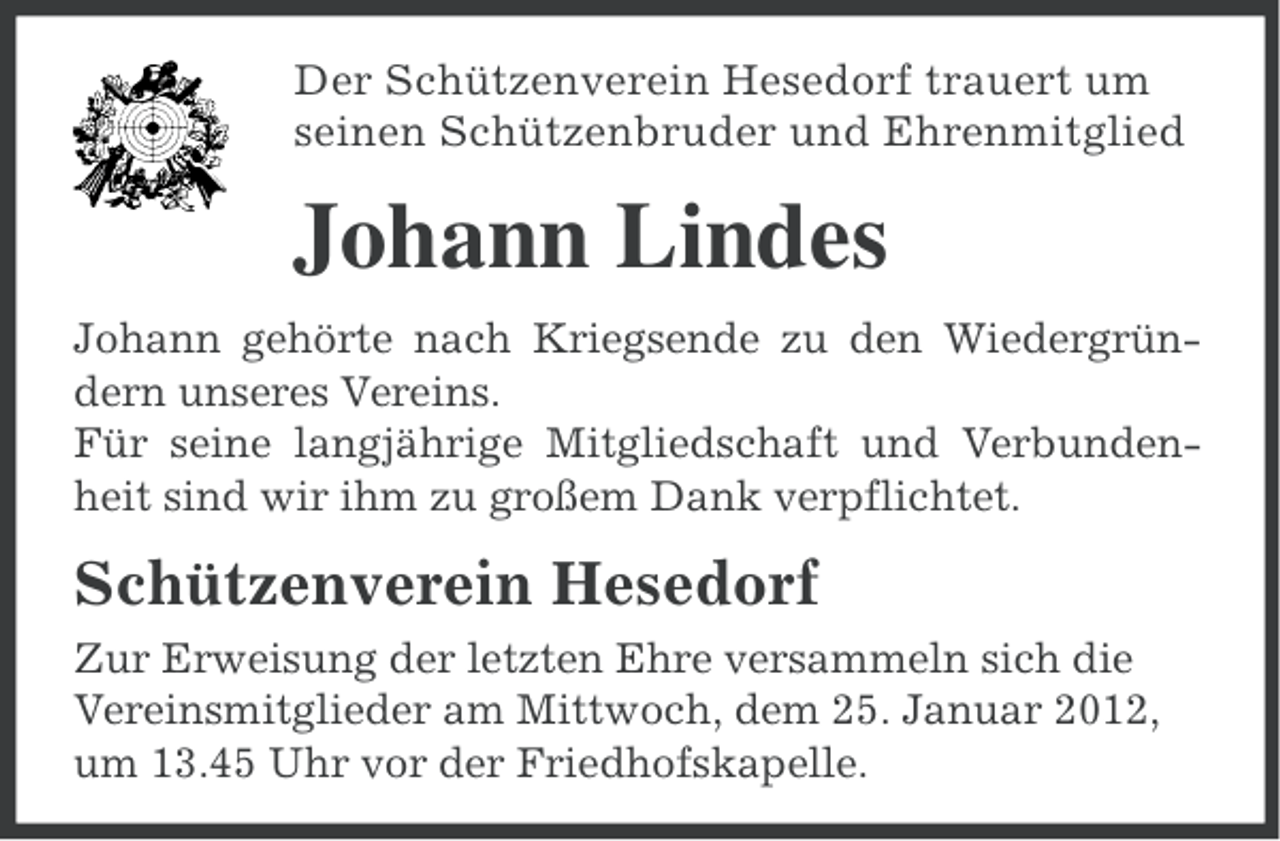 <p>Der Schützenverein Hesedorf trauert um<br />seinen Schützenbruder und Ehrenmitglied</p><p>Johann Lindes<br />Johann gehörte nach Kriegsende zu den Wiedergründern unseres Vereins.<br />Für seine langjährige Mitgliedschaft und Verbundenheit sind wir ihm zu großem Dank verpflichtet.</p><p>Schützenverein Hesedorf<br />Zur Erweisung der letzten Ehre versammeln sich die<br />Vereinsmitglieder am Mittwoch, dem 25. Januar 2012,<br />um 13.45 Uhr vor der Friedhofskapelle.</p>