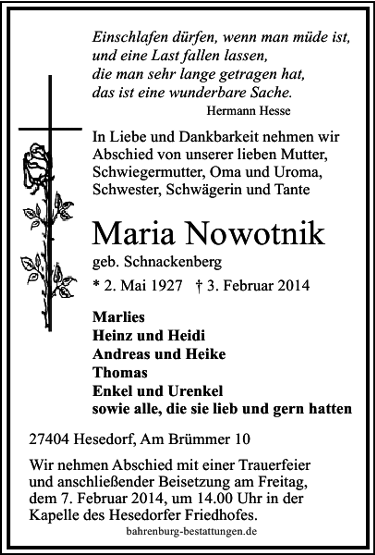 <p>Einschlafen dürfen, wenn man müde ist,<br />und eine Last fallen lassen,<br />die man sehr lange getragen hat,<br />das ist eine wunderbare Sache.<br />Hermann Hesse</p><p>In Liebe und Dankbarkeit nehmen wir<br />Abschied von unserer lieben Mutter,<br />Schwiegermutter, Oma und Uroma,<br />Schwester, Schwägerin und Tante</p><p>Maria Nowotnik<br />geb. Schnackenberg</p><p>* 2. Mai 1927 † 3. Februar 2014<br />Marlies<br />Heinz und Heidi<br />Andreas und Heike<br />Thomas<br />Enkel und Urenkel<br />sowie alle, die sie lieb und gern hatten</p><p>27404 Hesedorf, Am Brümmer 10<br />Wir nehmen Abschied mit einer Trauerfeier<br />und anschließender Beisetzung am Freitag,<br />dem 7. Februar 2014, um 14.00 Uhr in der<br />Kapelle des Hesedorfer Friedhofes.<br />bahrenburg-bestattungen.de</p>
