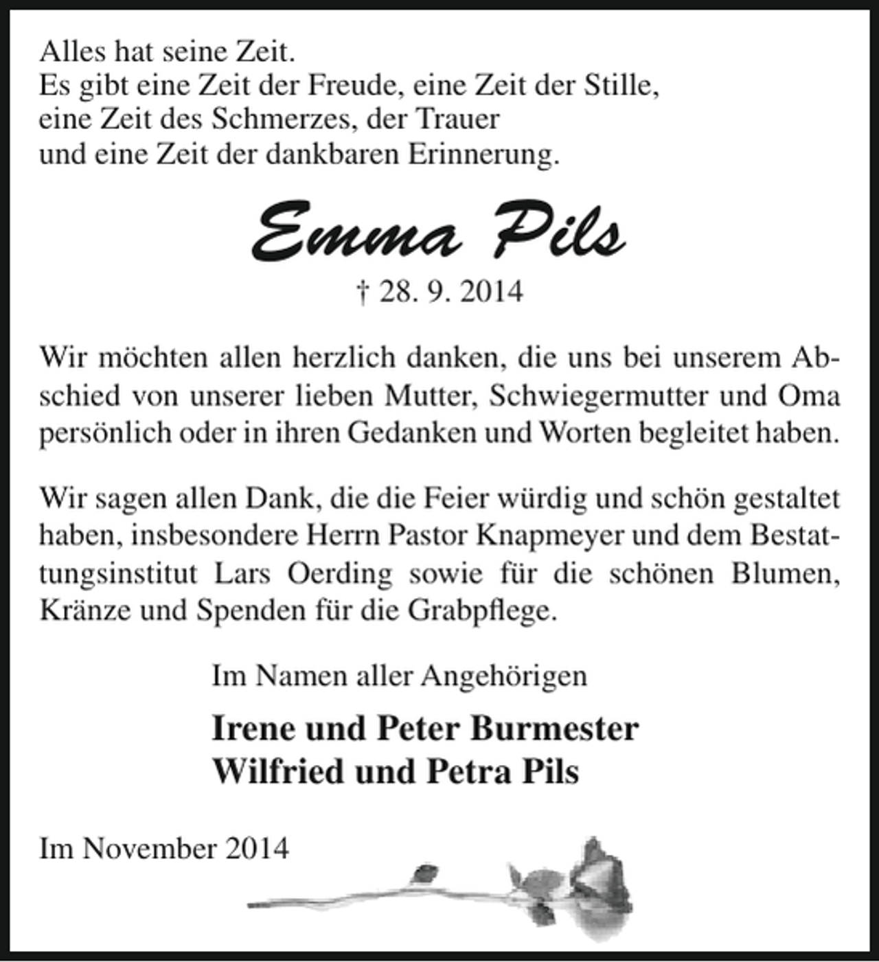<p>Alles hat seine Zeit.<br />Es gibt eine Zeit der Freude, eine Zeit der Stille,<br />eine Zeit des Schmerzes, der Trauer<br />und eine Zeit der dankbaren Erinnerung.</p><p>Emma Pils<br />† 28. 9. 2014</p><p>Wir möchten allen herzlich danken, die uns bei unserem Abschied von unserer lieben Mutter, Schwiegermutter und Oma<br />persönlich oder in ihren Gedanken und Worten begleitet haben.<br />Wir sagen allen Dank, die die Feier würdig und schön gestaltet<br />haben, insbesondere Herrn Pastor Knapmeyer und dem Bestattungsinstitut Lars Oerding sowie für die schönen Blumen,<br />Kränze und Spenden für die Grabpflege.<br />Im Namen aller Angehörigen</p><p>Irene und Peter Burmester<br />Wilfried und Petra Pils<br />Im November 2014</p>