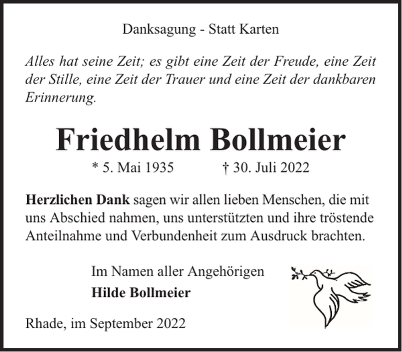 <p>Danksagung - Statt Karten<br />Alles hat seine Zeit; es gibt eine Zeit der Freude, eine Zeit<br />der Stille, eine Zeit der Trauer und eine Zeit der dankbaren<br />Erinnerung.</p><p>Friedhelm Bollmeier<br />* 5. Mai 1935</p><p>† 30. Juli 2022</p><p>Herzlichen Dank sagen wir allen lieben Menschen, die mit<br />uns Abschied nahmen, uns unterstützten und ihre tröstende<br />Anteilnahme und Verbundenheit zum Ausdruck brachten.<br />Im Namen aller Angehörigen<br />Hilde Bollmeier<br />Rhade, im September 2022</p>