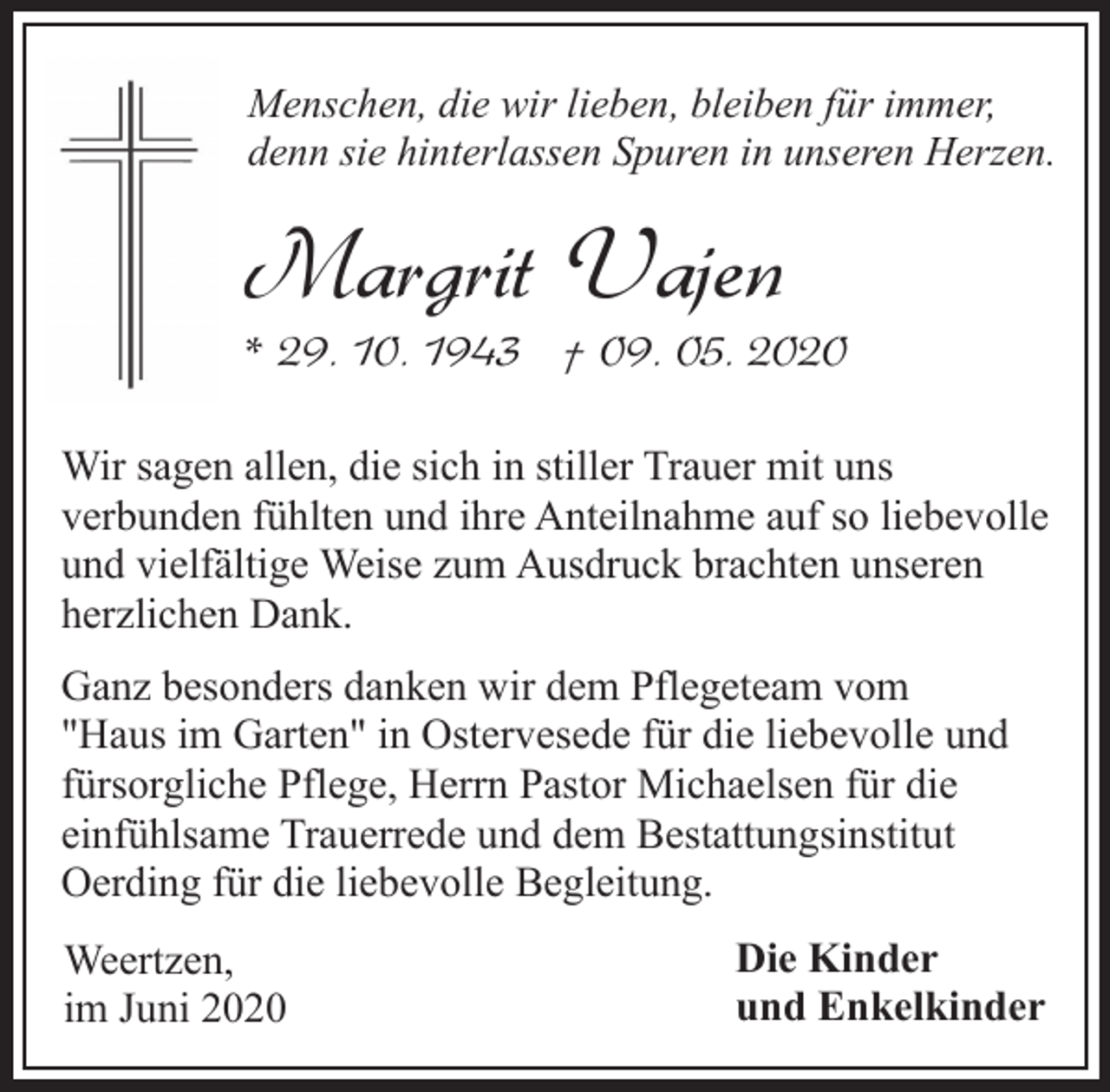 <p>Menschen, die wir lieben, bleiben für immer,<br />denn sie hinterlassen Spuren in unseren Herzen.</p><p>Margrit Vajen</p><p>* 29. 10. 1943 † 09. 05. 2020<br />Wir sagen allen, die sich in stiller Trauer mit uns<br />verbunden fühlten und ihre Anteilnahme auf so liebevolle<br />und vielfältige Weise zum Ausdruck brachten unseren<br />herzlichen Dank.<br />Ganz besonders danken wir dem Pflegeteam vom<br />"Haus im Garten" in Ostervesede für die liebevolle und<br />fürsorgliche Pflege, Herrn Pastor Michaelsen für die<br />einfühlsame Trauerrede und dem Bestattungsinstitut<br />Oerding für die liebevolle Begleitung.<br />Weertzen,<br />im Juni 2020</p><p>Die Kinder<br />und Enkelkinder</p>