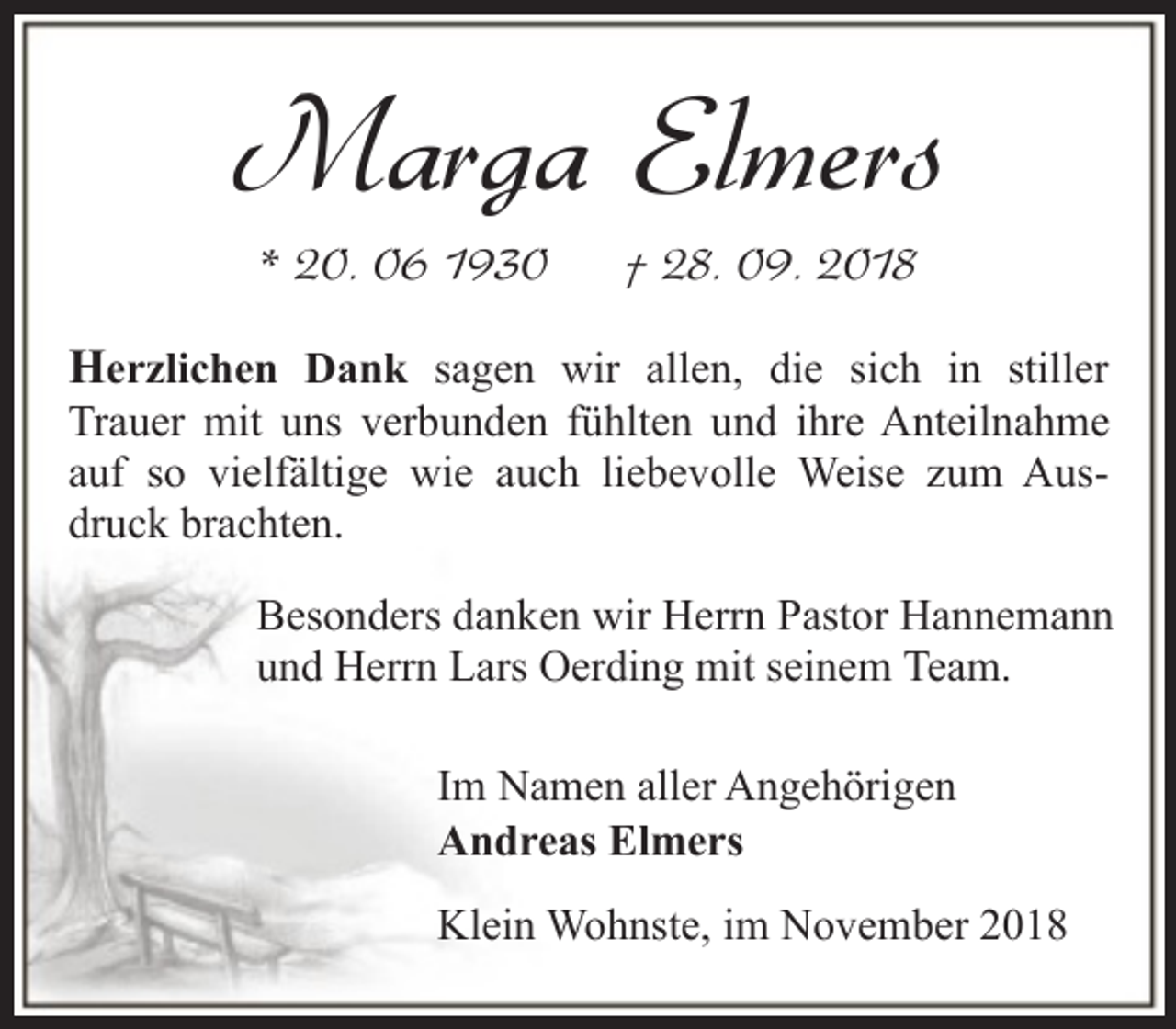 <p>Marga Elmers<br />* 20. 06 1930</p><p>† 28. 09. 2018</p><p>Herzlichen Dank sagen wir allen, die sich in stiller</p><p>Trauer mit uns verbunden fühlten und ihre Anteilnahme<br />auf so vielfältige wie auch liebevolle Weise zum Ausdruck brachten.<br />Besonders danken wir Herrn Pastor Hannemann<br />und Herrn Lars Oerding mit seinem Team.<br />Im Namen aller Angehörigen<br />Andreas Elmers<br />Klein Wohnste, im November 2018</p>