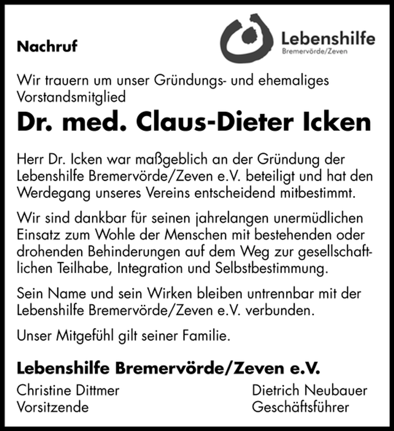 <p>Nachruf Wir trauern um unser Gründungs- und ehemaliges Vorstandsmitglied</p><p>Dr. med. Claus-Dieter Icken<br />Herr Dr. Icken war maßgeblich an der Gründung der Lebenshilfe Bremervörde/Zeven e.V. beteiligt und hat den Werdegang unseres Vereins entscheidend mitbestimmt. Wir sind dankbar für seinen jahrelangen unermüdlichen Einsatz zum Wohle der Menschen mit bestehenden oder drohenden Behinderungen auf dem Weg zur gesellschaftlichen Teilhabe, Integration und Selbstbestimmung. Sein Name und sein Wirken bleiben untrennbar mit der Lebenshilfe Bremervörde/Zeven e.V. verbunden. Unser Mitgefühl gilt seiner Familie.</p><p>Lebenshilfe Bremervörde/Zeven e.V.<br />Christine Dittmer Vorsitzende Dietrich Neubauer Geschäftsführer</p>