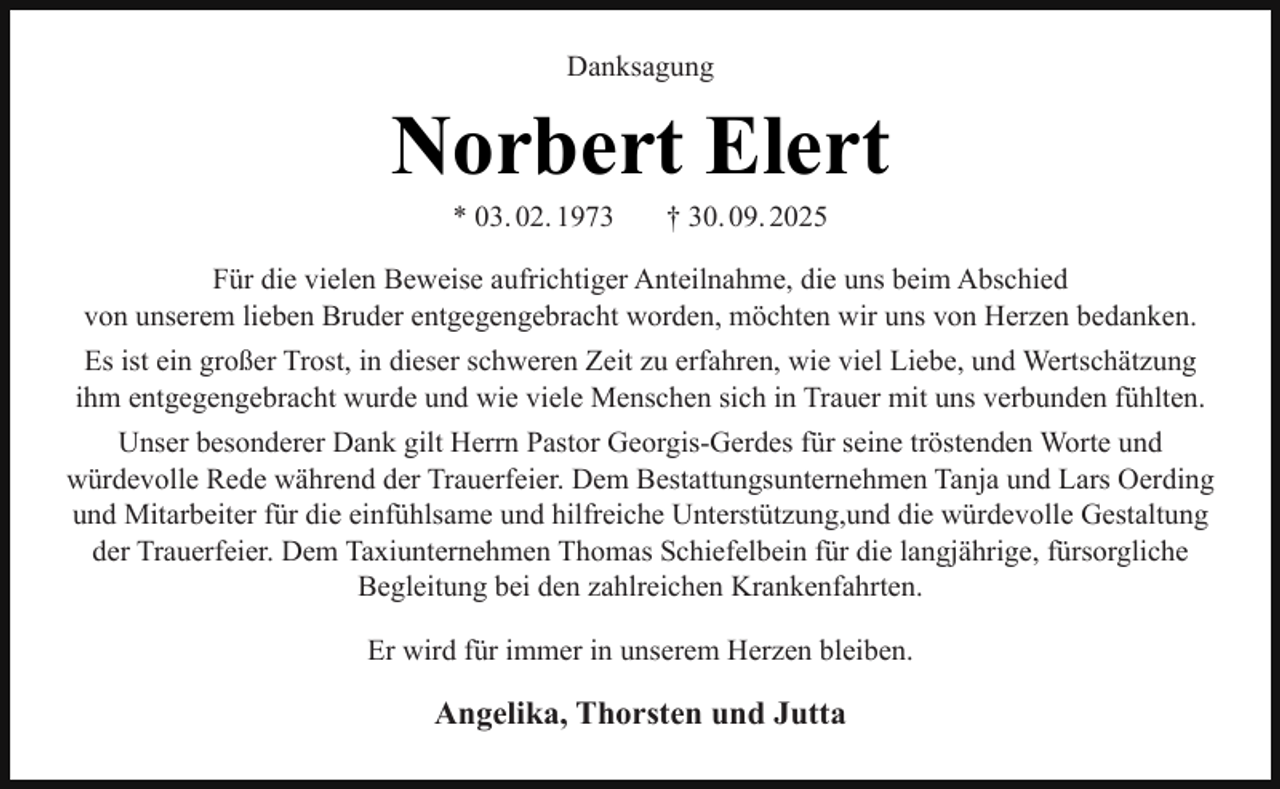 <p>Danksagung</p><p>Norbert Elert<br />* 03. 02. 1973</p><p>† 30. 09. 2025</p><p>Für die vielen Beweise aufrichtiger Anteilnahme, die uns beim Abschied<br />von unserem lieben Bruder entgegengebracht worden, möchten wir uns von Herzen bedanken.<br />Es ist ein großer Trost, in dieser schweren Zeit zu erfahren, wie viel Liebe, und Wertschätzung<br />ihm entgegengebracht wurde und wie viele Menschen sich in Trauer mit uns verbunden fühlten.<br />Unser besonderer Dank gilt Herrn Pastor Georgis-Gerdes für seine tröstenden Worte und<br />würdevolle Rede während der Trauerfeier. Dem Bestattungsunternehmen Tanja und Lars Oerding<br />und Mitarbeiter für die einfühlsame und hilfreiche Unterstützung,und die würdevolle Gestaltung<br />der Trauerfeier. Dem Taxiunternehmen Thomas Schiefelbein für die langjährige, fürsorgliche<br />Begleitung bei den zahlreichen Krankenfahrten.<br />Er wird für immer in unserem Herzen bleiben.</p><p>Angelika, Thorsten und Jutta</p>