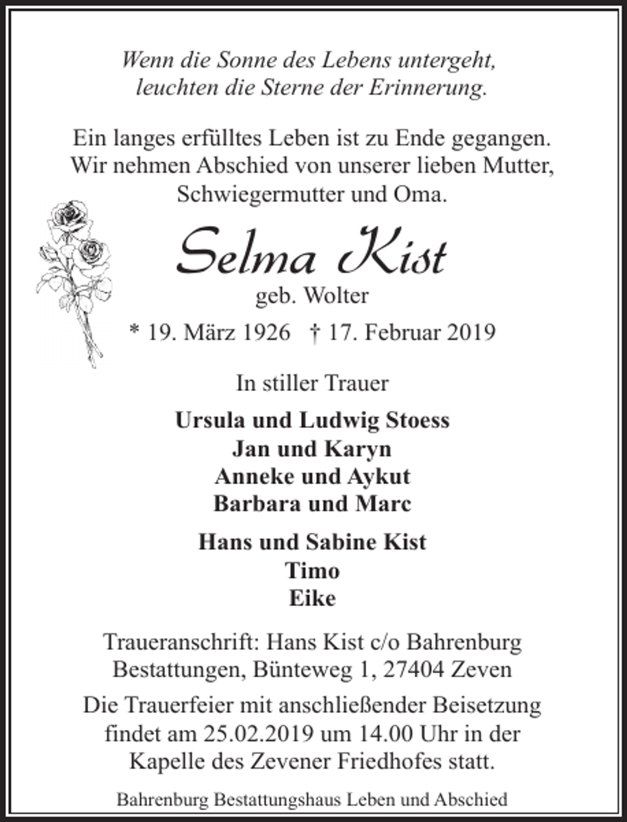 <p>Wenn die Sonne des Lebens untergeht,<br />leuchten die Sterne der Erinnerung.<br />Ein langes erfülltes Leben ist zu Ende gegangen.<br />Wir nehmen Abschied von unserer lieben Mutter,<br />Schwiegermutter und Oma.</p><p>Selma Kist<br />geb. Wolter</p><p>* 19. März 1926 † 17. Februar 2019<br />In stiller Trauer<br />Ursula und Ludwig Stoess<br />Jan und Karyn<br />Anneke und Aykut<br />Barbara und Marc<br />Hans und Sabine Kist<br />Timo<br />Eike<br />Traueranschrift: Hans Kist c/o Bahrenburg<br />Bestattungen, Bünteweg 1, 27404 Zeven<br />Die Trauerfeier mit anschließender Beisetzung<br />findet am 25.02.2019 um 14.00 Uhr in der<br />Kapelle des Zevener Friedhofes statt.<br />Bahrenburg Bestattungshaus Leben und Abschied</p>