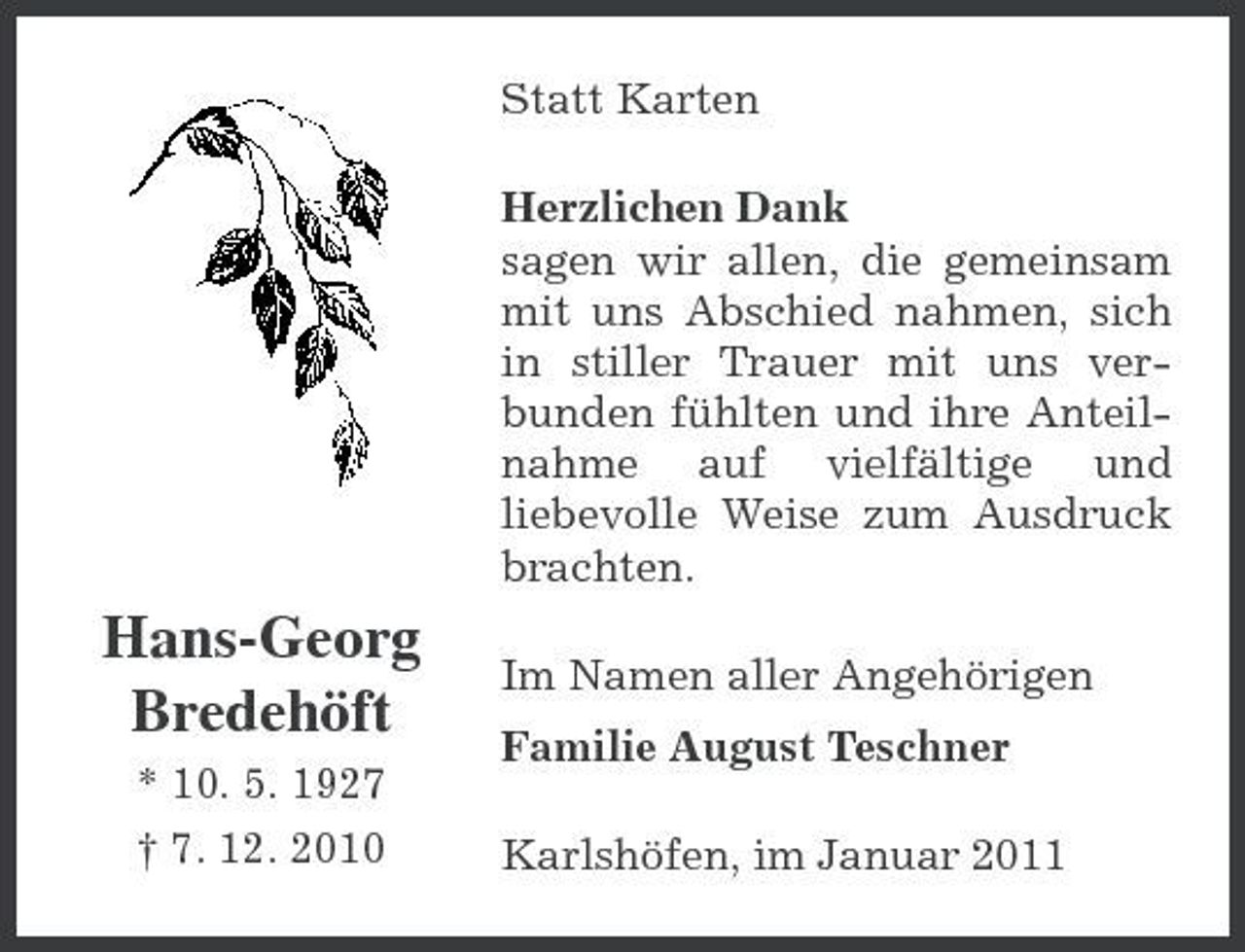 <p>Statt Karten Herzlichen Dank sagen wir allen, die gemeinsam mit uns Abschied nahmen, sich in stiller Trauer mit uns verbunden fühlten und ihre Anteilnahme auf vielfältige und liebevolle Weise zum Ausdruck brachten.</p><p>Hans-Georg Bredehöft<br />* 10. 5. 1927 † 7. 12. 2010</p><p>Im Namen aller Angehörigen Familie August Teschner Karlshöfen, im Januar 2011</p>