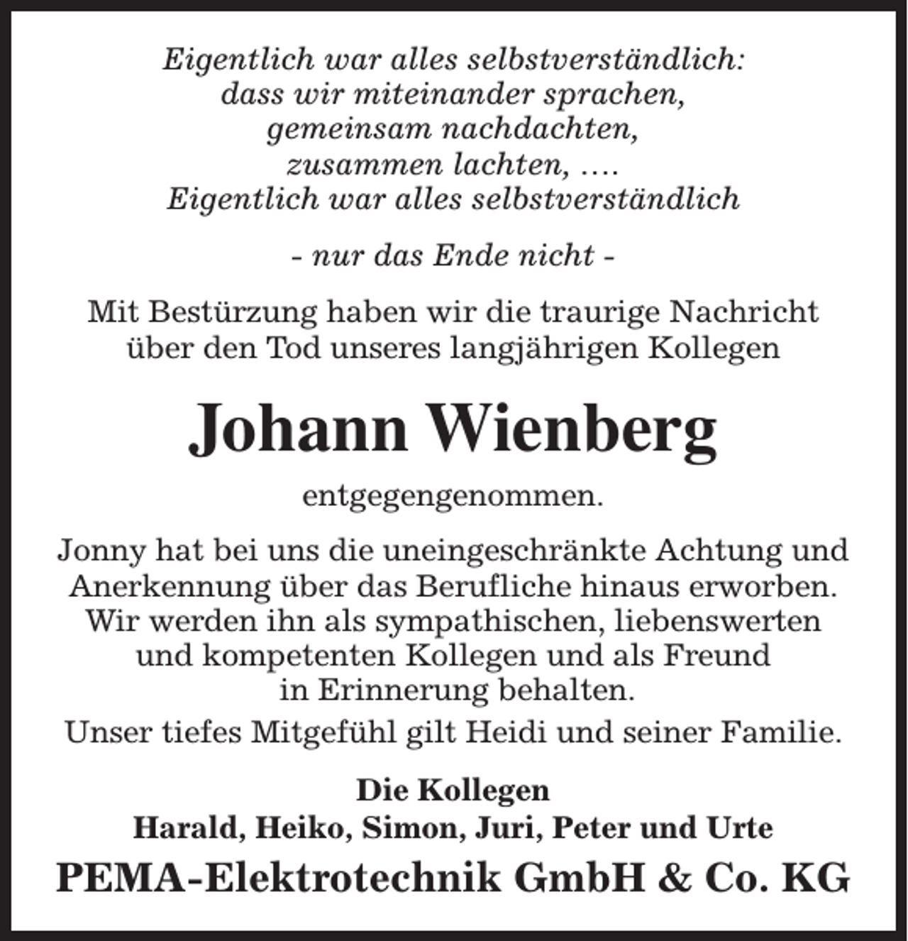 <p>Eigentlich war alles selbstverständlich:<br />dass wir miteinander sprachen,<br />gemeinsam nachdachten,<br />zusammen lachten, ….<br />Eigentlich war alles selbstverständlich<br />- nur das Ende nicht Mit Bestürzung haben wir die traurige Nachricht<br />über den Tod unseres langjährigen Kollegen</p><p>Johann Wienberg<br />entgegengenommen.<br />Jonny hat bei uns die uneingeschränkte Achtung und<br />Anerkennung über das Berufliche hinaus erworben.<br />Wir werden ihn als sympathischen, liebenswerten<br />und kompetenten Kollegen und als Freund<br />in Erinnerung behalten.<br />Unser tiefes Mitgefühl gilt Heidi und seiner Familie.<br />Die Kollegen<br />Harald, Heiko, Simon, Juri, Peter und Urte</p><p>PEMA-Elektrotechnik GmbH &amp; Co. KG</p>