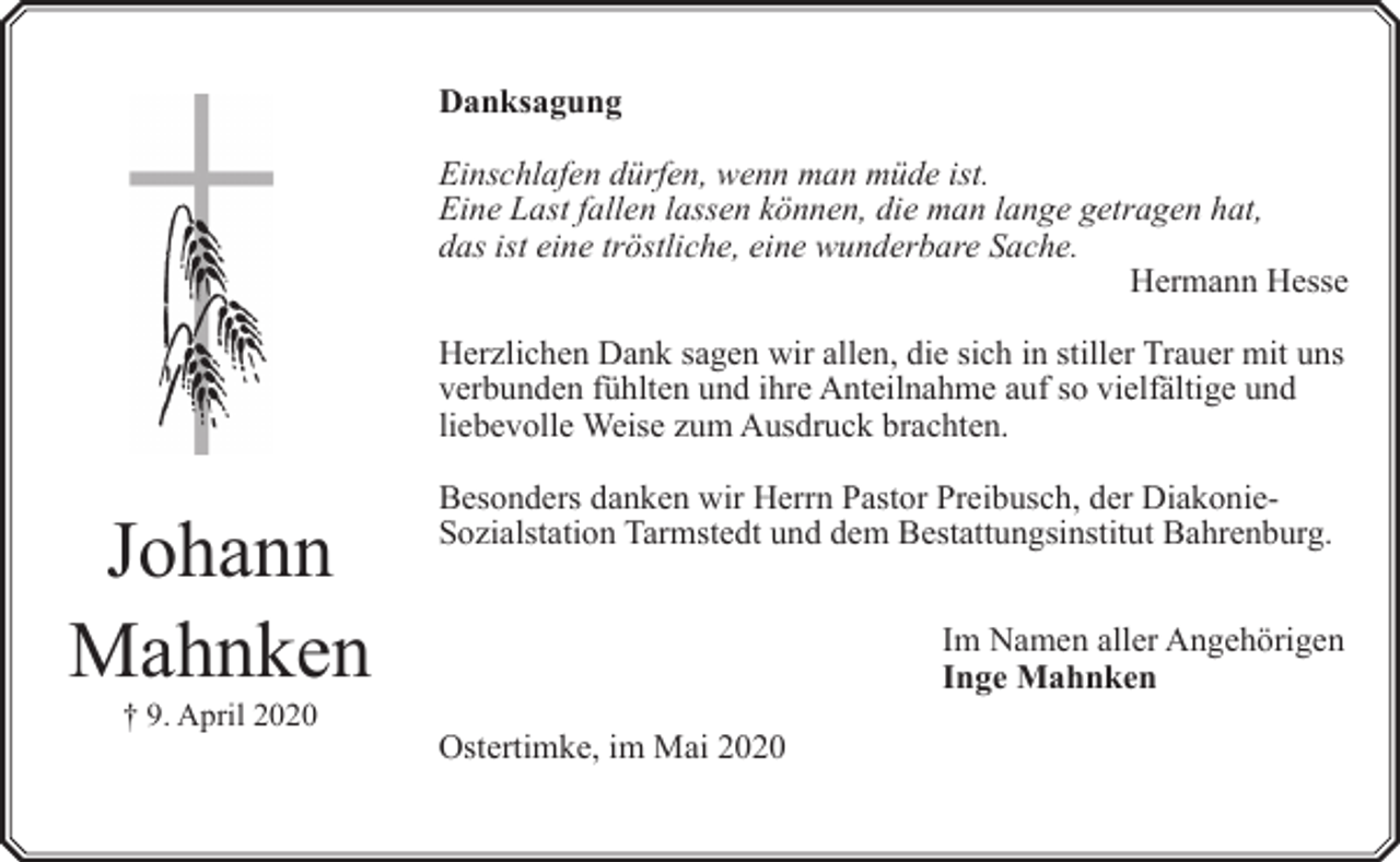 <p>Danksagung<br />Einschlafen dürfen, wenn man müde ist.<br />Eine Last fallen lassen können, die man lange getragen hat,<br />das ist eine tröstliche, eine wunderbare Sache.<br />Hermann Hesse<br />Herzlichen Dank sagen wir allen, die sich in stiller Trauer mit uns<br />verbunden fühlten und ihre Anteilnahme auf so vielfältige und<br />liebevolle Weise zum Ausdruck brachten.</p><p>Johann<br />Mahnken<br />† 9. April 2020</p><p>Besonders danken wir Herrn Pastor Preibusch, der DiakonieSozialstation Tarmstedt und dem Bestattungsinstitut Bahrenburg.<br />Im Namen aller Angehörigen<br />Inge Mahnken<br />Ostertimke, im Mai 2020</p>