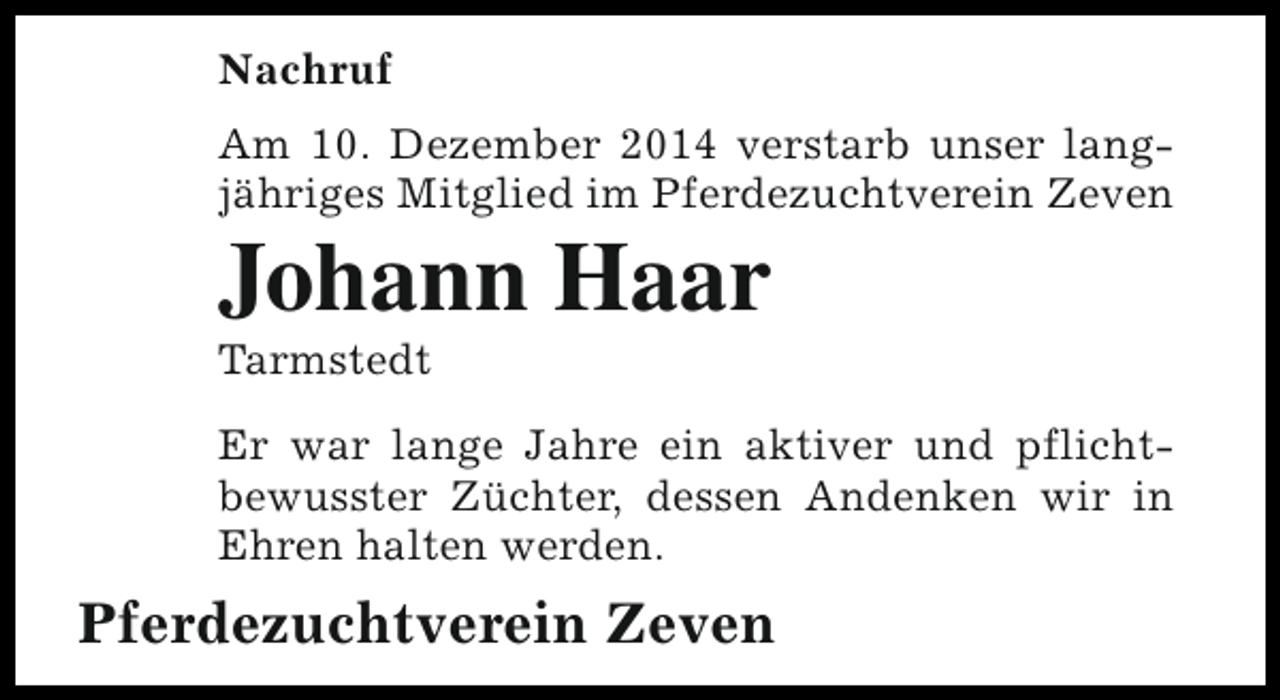 <p>Nachruf<br />Am 10. Dezember 2014 verstarb unser langjähriges Mitglied im Pferdezuchtverein Zeven</p><p>Johann Haar<br />Tarmstedt</p><p>Er war lange Jahre ein aktiver und pflichtbewusster Züchter, dessen Andenken wir in<br />Ehren halten werden.</p><p>Pferdezuchtverein Zeven</p>