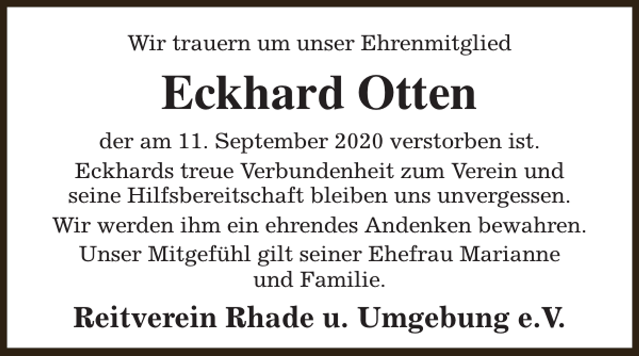<p>Wir trauern um unser Ehrenmitglied</p><p>Eckhard Otten<br />der am 11. September 2020 verstorben ist.<br />Eckhards treue Verbundenheit zum Verein und<br />seine Hilfsbereitschaft bleiben uns unvergessen.<br />Wir werden ihm ein ehrendes Andenken bewahren.<br />Unser Mitgefühl gilt seiner Ehefrau Marianne<br />und Familie.</p><p>Reitverein Rhade u. Umgebung e.V.</p>