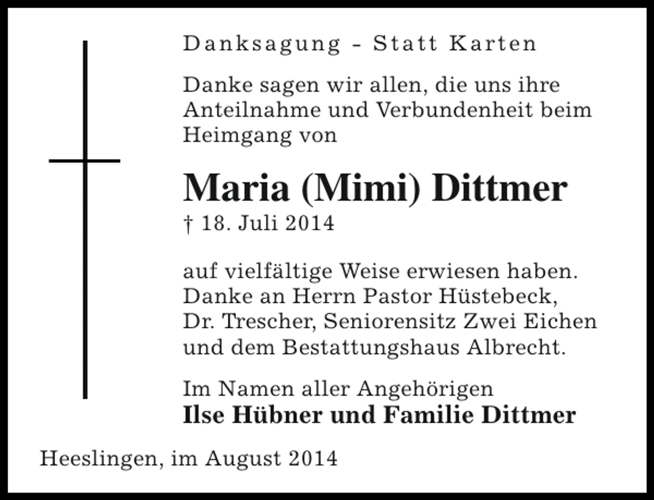 <p>D a n k s a g u n g - S t a t t K a rt e n<br />Danke sagen wir allen, die uns ihre<br />Anteilnahme und Verbundenheit beim<br />Heimgang von</p><p>Maria (Mimi) Dittmer</p><p>† 18. Juli 2014</p><p>auf vielfältige Weise erwiesen haben.<br />Danke an Herrn Pastor Hüstebeck,<br />Dr. Trescher, Seniorensitz Zwei Eichen<br />und dem Bestattungshaus Albrecht.<br />Im Namen aller Angehörigen</p><p>Ilse Hübner und Familie Dittmer<br />Heeslingen, im August 2014</p>