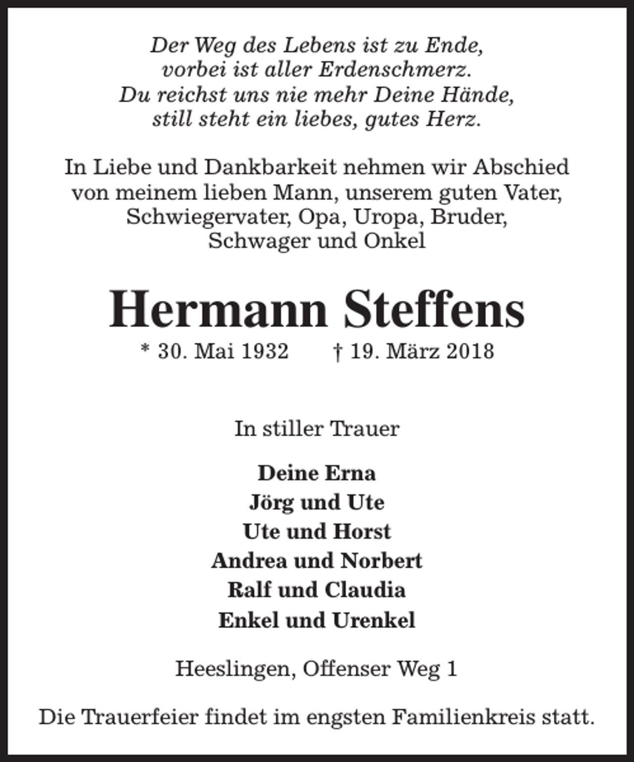<p>Der Weg des Lebens ist zu Ende,<br />vorbei ist aller Erdenschmerz.<br />Du reichst uns nie mehr Deine Hände,<br />still steht ein liebes, gutes Herz.<br />In Liebe und Dankbarkeit nehmen wir Abschied<br />von meinem lieben Mann, unserem guten Vater,<br />Schwiegervater, Opa, Uropa, Bruder,<br />Schwager und Onkel</p><p>Hermann Steffens<br />* 30. Mai 1932</p><p>† 19. März 2018</p><p>In stiller Trauer<br />Deine Erna<br />Jörg und Ute<br />Ute und Horst<br />Andrea und Norbert<br />Ralf und Claudia<br />Enkel und Urenkel<br />Heeslingen, Offenser Weg 1<br />Die Trauerfeier findet im engsten Familienkreis statt.</p>