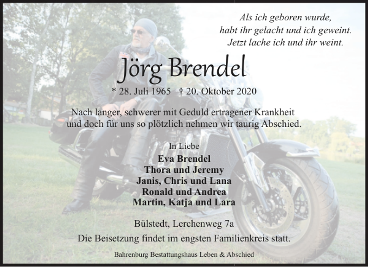 <p>Als ich geboren wurde,<br />habt ihr gelacht und ich geweint.<br />Jetzt lache ich und ihr weint.</p><p>Jörg Brendel</p><p>* 28. Juli 1965 † 20. Oktober 2020<br />Nach langer, schwerer mit Geduld ertragener Krankheit<br />und doch für uns so plötzlich nehmen wir taurig Abschied.<br />In Liebe</p><p>Eva Brendel<br />Thora und Jeremy<br />Janis, Chris und Lana<br />Ronald und Andrea<br />Martin, Katja und Lara<br />Bülstedt, Lerchenweg 7a<br />Die Beisetzung findet im engsten Familienkreis statt.<br />Bahrenburg Bestattungshaus Leben &amp; Abschied</p>