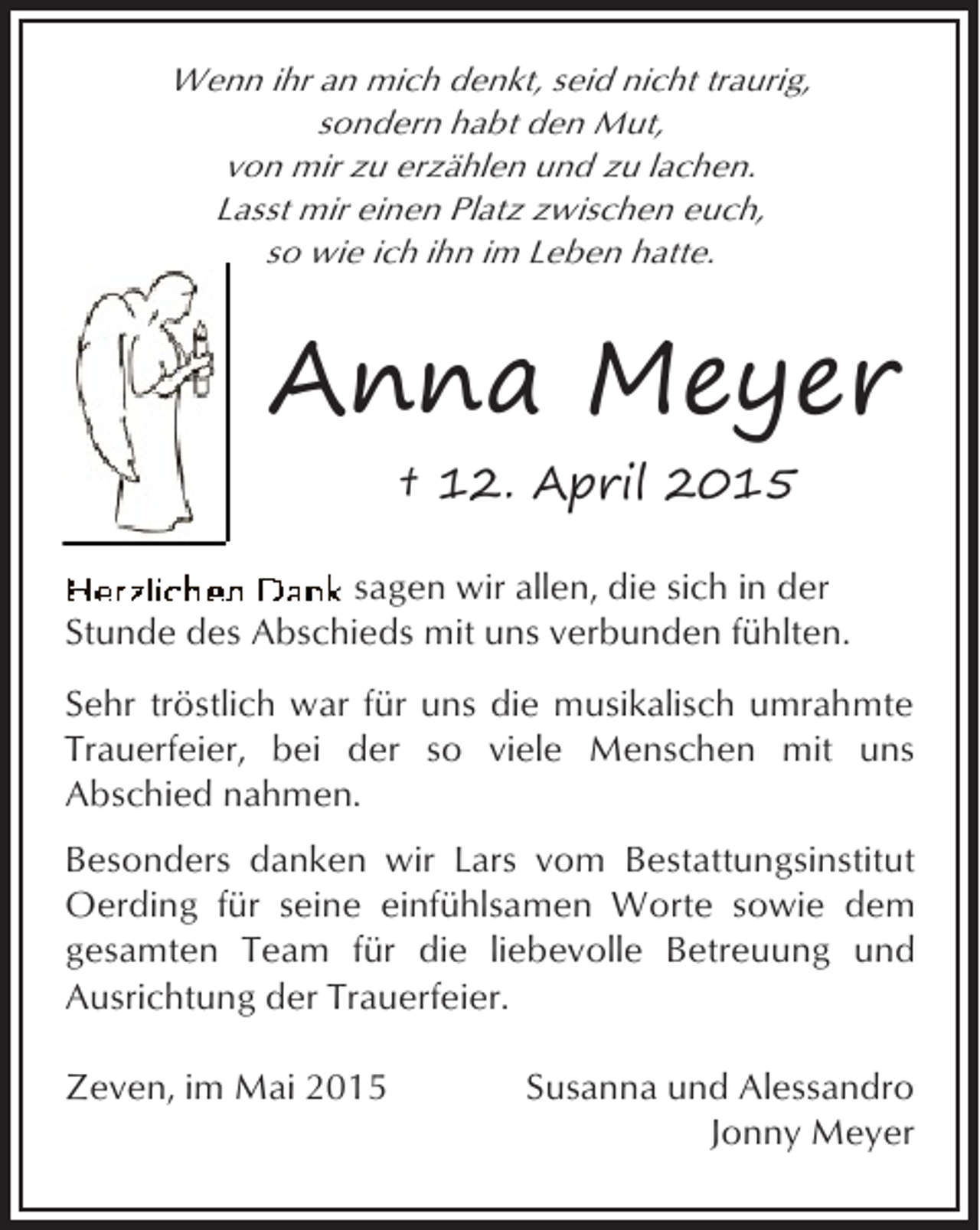 <p>Wenn ihr an mich denkt, seid nicht traurig,<br />sondern habt den Mut,<br />von mir zu erzählen und zu lachen.<br />Lasst mir einen Platz zwischen euch,<br />so wie ich ihn im Leben hatte.</p><p>Anna Meyer<br />† 12. April 2015<br />sagen wir allen, die sich in der<br />Stunde des Abschieds mit uns verbunden fühlten.<br />Sehr tröstlich war für uns die musikalisch umrahmte<br />Trauerfeier, bei der so viele Menschen mit uns<br />Abschied nahmen.<br />Besonders danken wir Lars vom Bestattungsinstitut<br />Oerding für seine einfühlsamen Worte sowie dem<br />gesamten Team für die liebevolle Betreuung und<br />Ausrichtung der Trauerfeier.<br />Zeven, im Mai 2015</p><p>Susanna und Alessandro<br />Jonny Meyer</p>