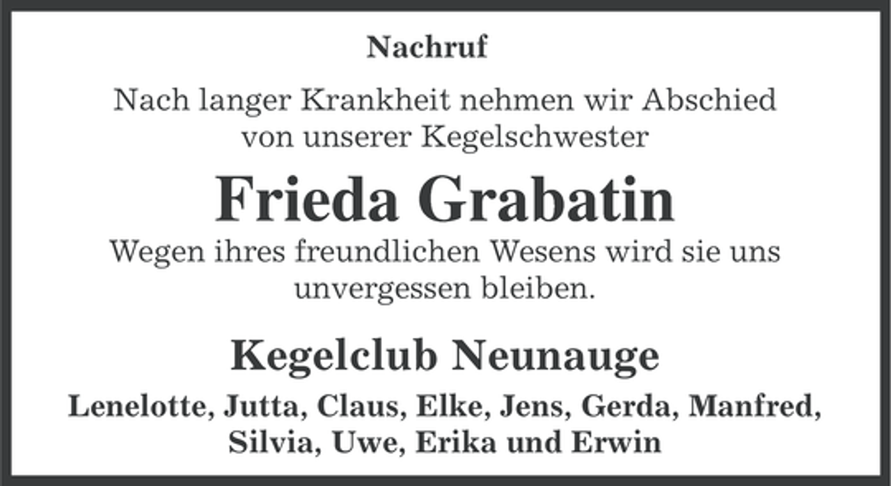 <p>Nachruf<br />Nach langer Krankheit nehmen wir Abschied<br />von unserer Kegelschwester</p><p>Frieda Grabatin<br />Wegen ihres freundlichen Wesens wird sie uns<br />unvergessen bleiben.</p><p>Kegelclub Neunauge<br />Lenelotte, Jutta, Claus, Elke, Jens, Gerda, Manfred,<br />Silvia, Uwe, Erika und Erwin</p>