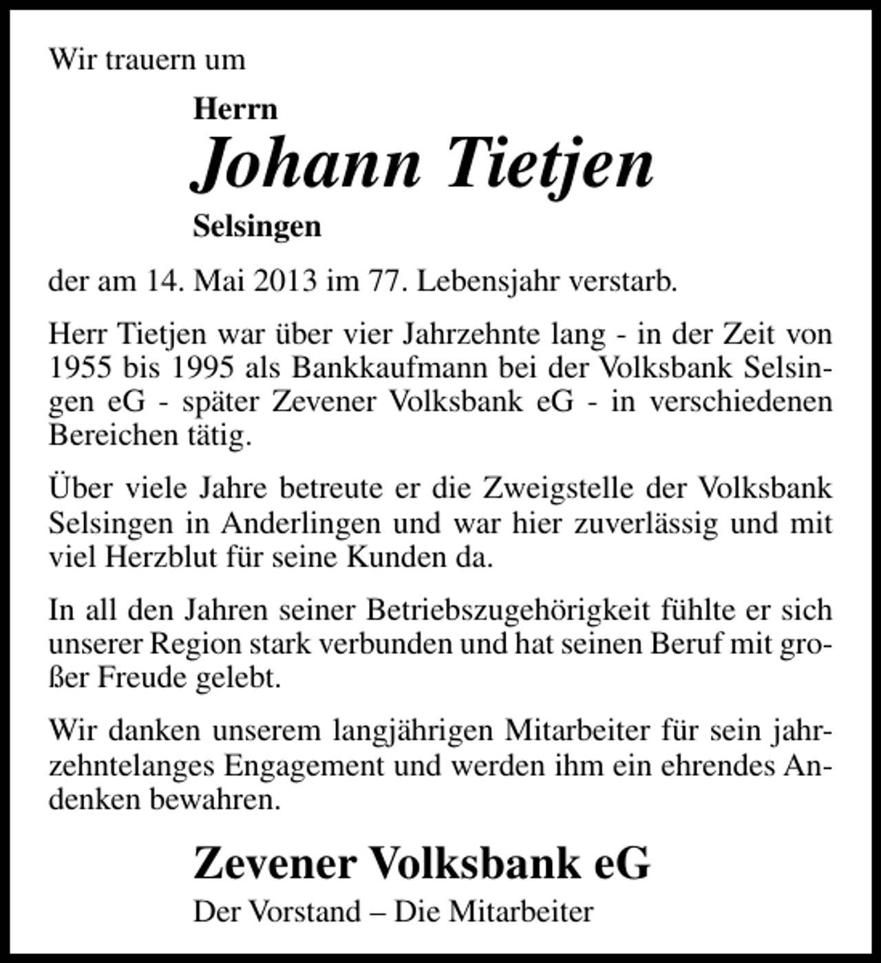 <p>Wir trauern um<br />Herrn</p><p>Johann Tietjen<br />Selsingen</p><p>der am 14. Mai 2013 im 77. Lebensjahr verstarb.<br />Herr Tietjen war über vier Jahrzehnte lang - in der Zeit von<br />1955 bis 1995 als Bankkaufmann bei der Volksbank Selsingen eG - später Zevener Volksbank eG - in verschiedenen<br />Bereichen tätig.<br />Über viele Jahre betreute er die Zweigstelle der Volksbank<br />Selsingen in Anderlingen und war hier zuverlässig und mit<br />viel Herzblut für seine Kunden da.<br />In all den Jahren seiner Betriebszugehörigkeit fühlte er sich<br />unserer Region stark verbunden und hat seinen Beruf mit großer Freude gelebt.<br />Wir danken unserem langjährigen Mitarbeiter für sein jahrzehntelanges Engagement und werden ihm ein ehrendes Andenken bewahren.</p><p>Zevener Volksbank eG<br />Der Vorstand – Die Mitarbeiter</p>