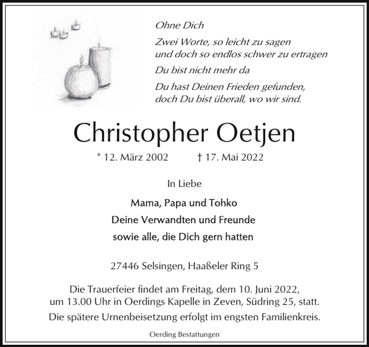 <p>Ohne Dich<br />Zwei Worte, so leicht zu sagen<br />und doch so endlos schwer zu ertragen<br />Du bist nicht mehr da<br />Du hast Deinen Frieden gefunden,<br />doch Du bist überall, wo wir sind.</p><p>Christopher Oetjen<br />* 12. März 2002</p><p>† 17. Mai 2022</p><p>In Liebe</p><p>27446 Selsingen, Haaßeler Ring 5<br />Die Trauerfeier findet am Freitag, dem 10. Juni 2022,<br />um 13.00 Uhr in Oerdings Kapelle in Zeven, Südring 25, statt.<br />Die spätere Urnenbeisetzung erfolgt im engsten Familienkreis.<br />Oerding Bestattungen</p>