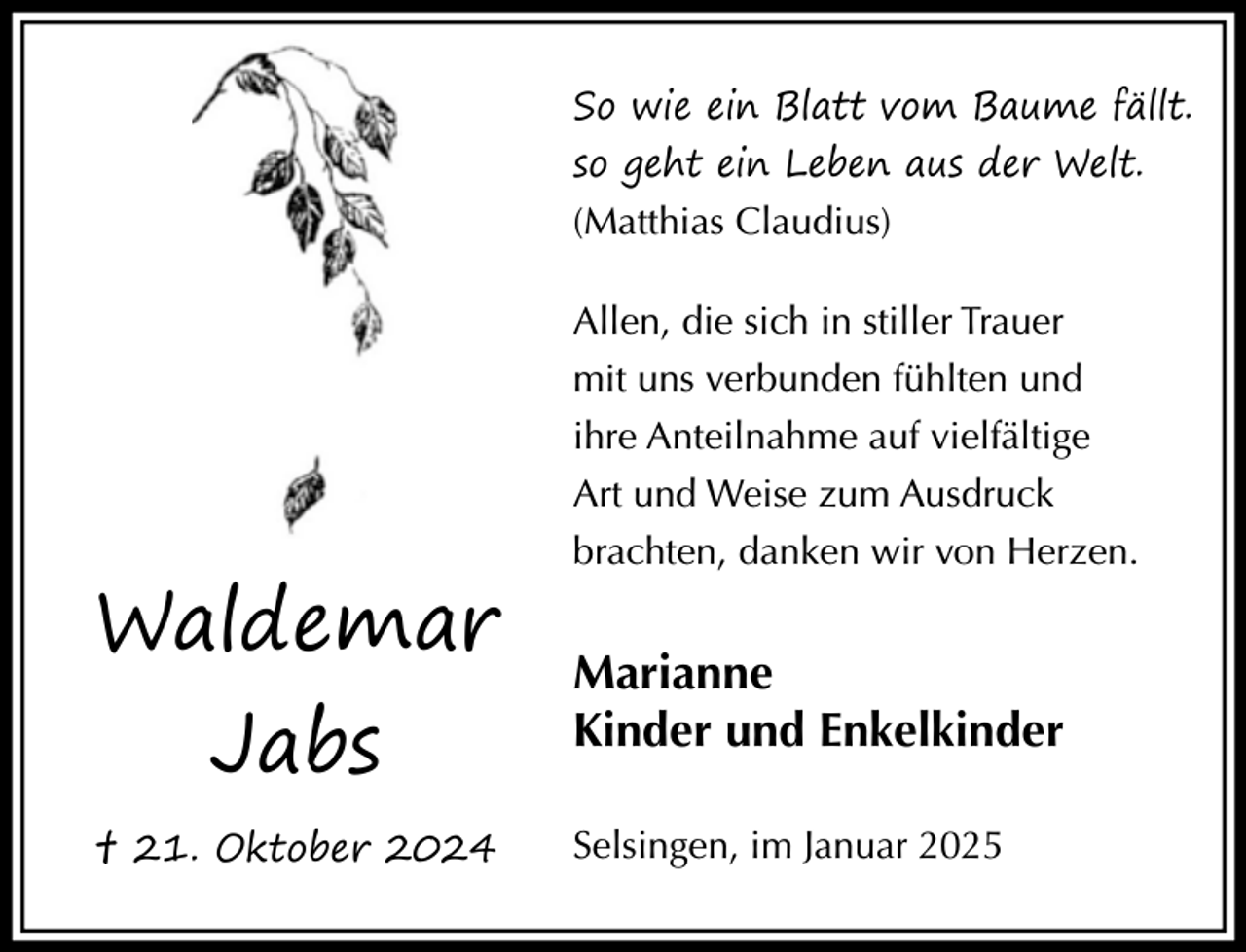 <p>So wie ein Blatt vom Baume fällt.<br />so geht ein Leben aus der Welt.<br />(Matthias Claudius)<br />Allen, die sich in stiller Trauer</p><p>Waldemar<br />Jabs</p><p>† 21. Oktober 2024</p><p>mit uns verbunden fühlten und<br />ihre Anteilnahme auf vielfältige<br />Art und Weise zum Ausdruck<br />brachten, danken wir von Herzen.</p><p>Marianne<br />Kinder und Enkelkinder<br />Selsingen, im Januar 2025</p>