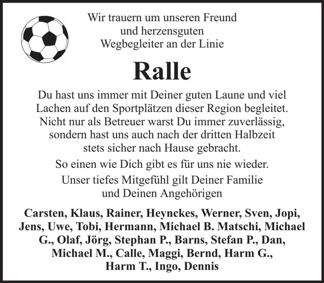 <p>Wir trauern um unseren Freund<br />und herzensguten<br />Wegbegleiter an der Linie</p><p>Ralle<br />Du hast uns immer mit Deiner guten Laune und viel<br />Lachen auf den Sportplätzen dieser Region begleitet.<br />Nicht nur als Betreuer warst Du immer zuverlässig,<br />sondern hast uns auch nach der dritten Halbzeit<br />stets sicher nach Hause gebracht.<br />So einen wie Dich gibt es für uns nie wieder.<br />Unser tiefes Mitgefühl gilt Deiner Familie<br />und Deinen Angehörigen<br />Carsten, Klaus, Rainer, Heynckes, Werner, Sven, Jopi,<br />Jens, Uwe, Tobi, Hermann, Michael B. Matschi, Michael<br />G., Olaf, Jörg, Stephan P., Barns, Stefan P., Dan,<br />Michael M., Calle, Maggi, Bernd, Harm G.,<br />Harm T., Ingo, Dennis</p>