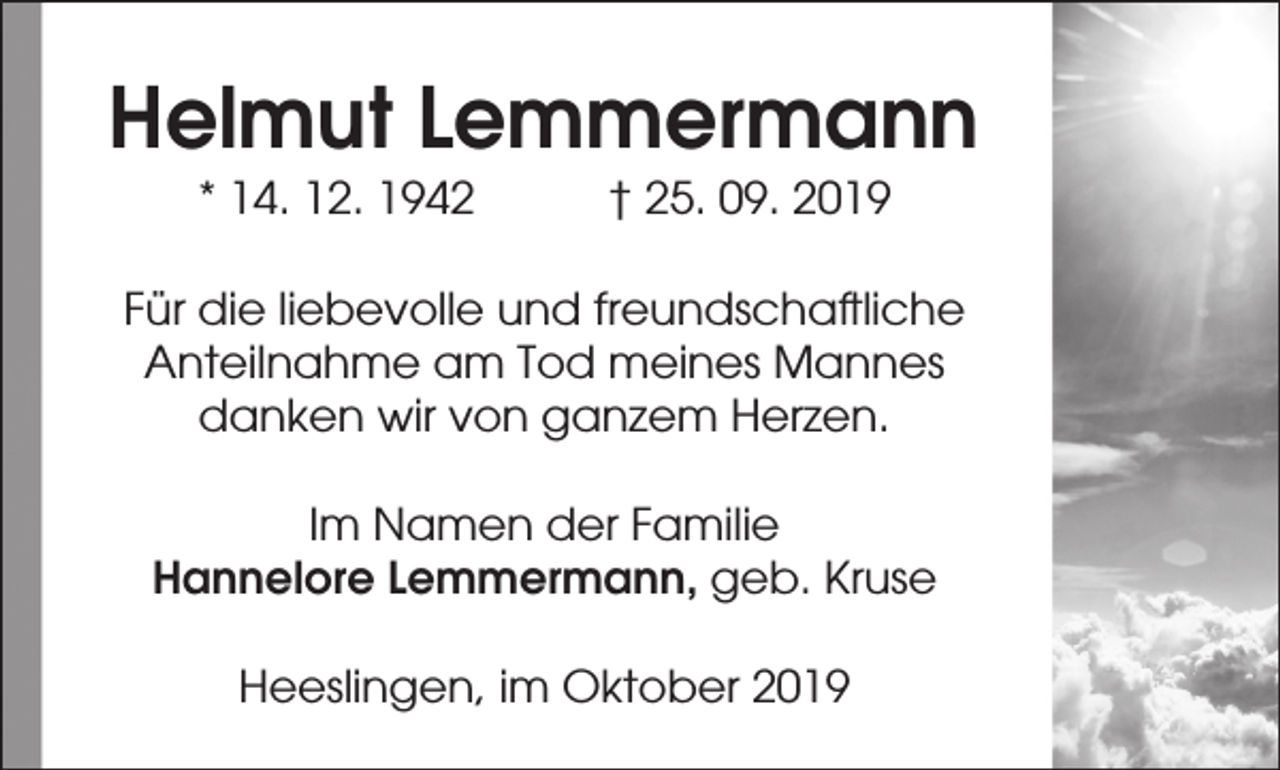 <p>Helmut Lemmermann<br />* 14. 12. 1942</p><p>† 25. 09. 2019</p><p>Für die liebevolle und freundschaftliche<br />Anteilnahme am Tod meines Mannes<br />danken wir von ganzem Herzen.<br />Im Namen der Familie<br />Hannelore Lemmermann, geb. Kruse<br />Heeslingen, im Oktober 2019</p>