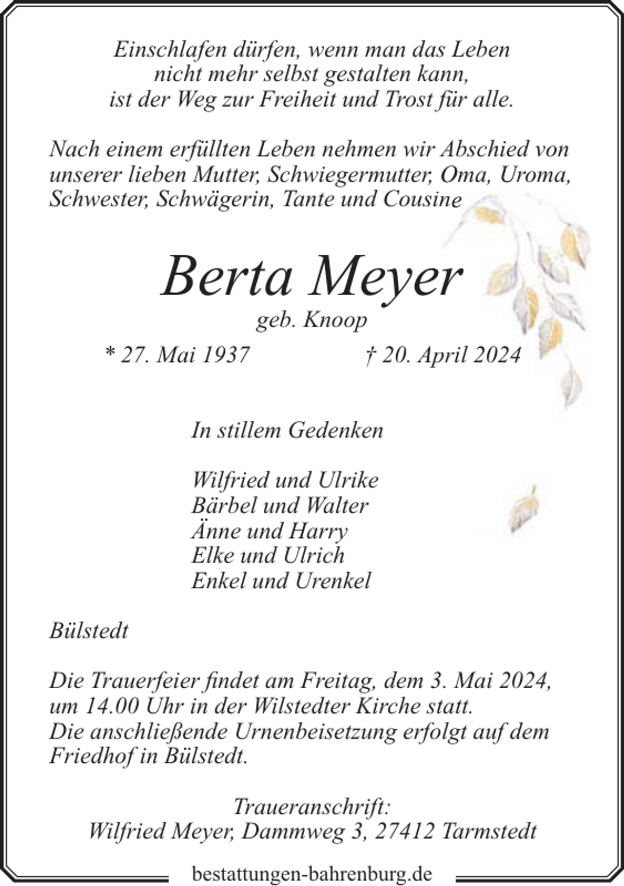 <p>Einschlafen dürfen, wenn man das Leben<br />nicht mehr selbst gestalten kann,<br />ist der Weg zur Freiheit und Trost für alle.<br />Nach einem erfüllten Leben nehmen wir Abschied von<br />unserer lieben Mutter, Schwiegermutterr, Oma, Uroma,<br />Schwester, Schwägerin, Tante und Coussin</p><p>Berta Meyeer<br />* 27. Mai 1937</p><p>geb. Knoop<br />† 20. April 2024</p><p>In stillem Gedenken<br />Wilfried und Ulrike<br />Bärbel und Walter<br />Änne und Harry<br />Elke und Ulrich<br />Enkel und Urenkel<br />Bülstedt<br />Die Trauerfeier findet am Freitag, dem 3. Mai 2024,<br />um 14.00 Uhr in der Wilstedter Kirche statt.<br />Die anschließende Urnenbeisetzung erfolgt auf dem<br />Friedhof in Bülstedt.<br />Traueranschrift:<br />Wilfried Meyer, Dammweg 3, 27412 Tarmstedt<br />bestattungen-bahrenburg.de</p>