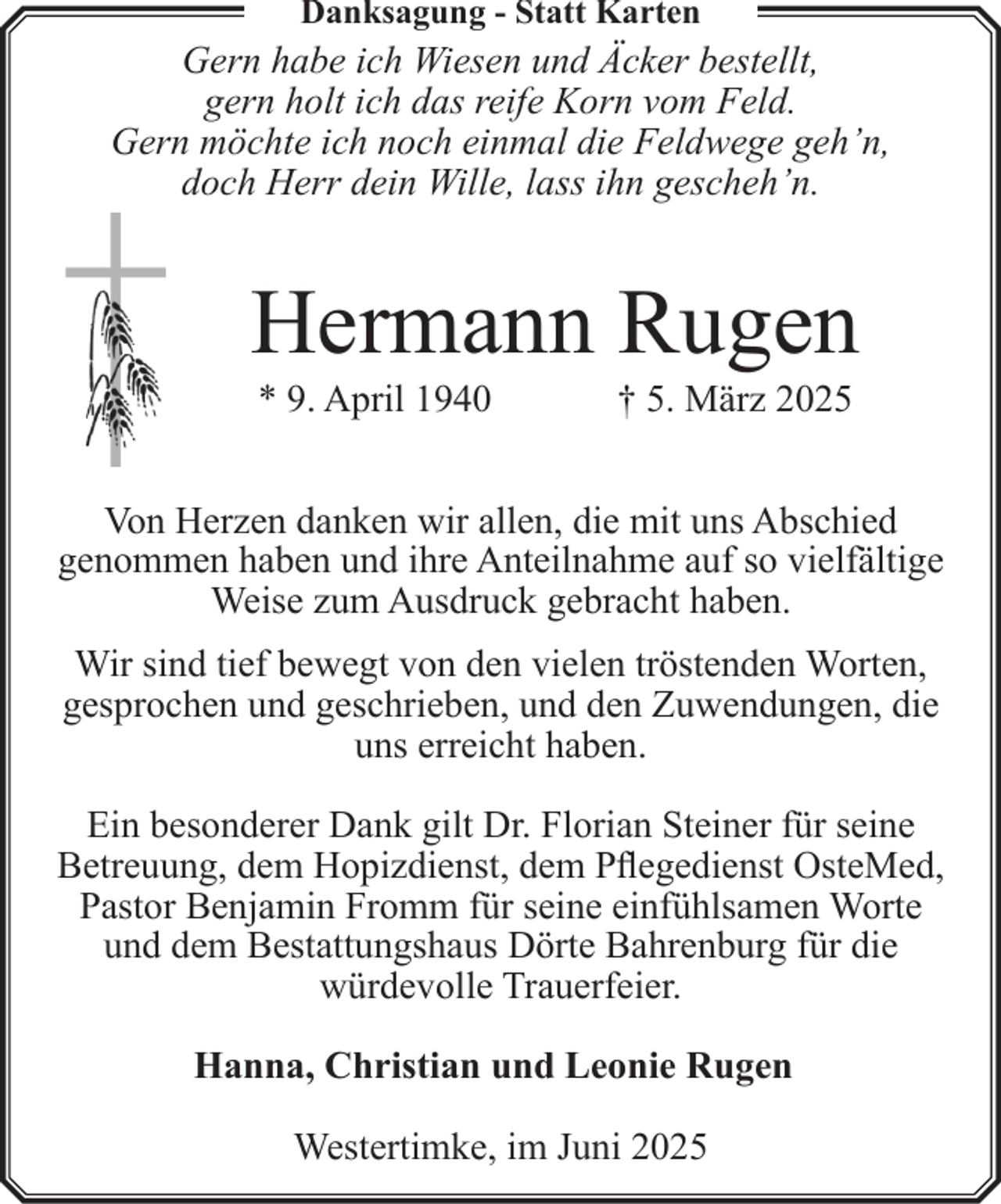 <p>Danksagung - Statt Karten</p><p>Gern habe ich Wiesen und Äcker bestellt,<br />gern holt ich das reife Korn vom Feld.<br />Gern möchte ich noch einmal die Feldwege geh’n,<br />doch Herr dein Wille, lass ihn gescheh’n.</p><p>Hermann Rugen<br />* 9. April 1940</p><p>† 5. März 2025</p><p>Von Herzen danken wir allen, die mit uns Abschied<br />genommen haben und ihre Anteilnahme auf so vielfältige<br />Weise zum Ausdruck gebracht haben.<br />Wir sind tief bewegt von den vielen tröstenden Worten,<br />gesprochen und geschrieben, und den Zuwendungen, die<br />uns erreicht haben.<br />Ein besonderer Dank gilt Dr. Florian Steiner für seine<br />Betreuung, dem Hopizdienst, dem Pflegedienst OsteMed,<br />Pastor Benjamin Fromm für seine einfühlsamen Worte<br />und dem Bestattungshaus Dörte Bahrenburg für die<br />würdevolle Trauerfeier.<br />Hanna, Christian und Leonie Rugen<br />Westertimke, im Juni 2025</p>