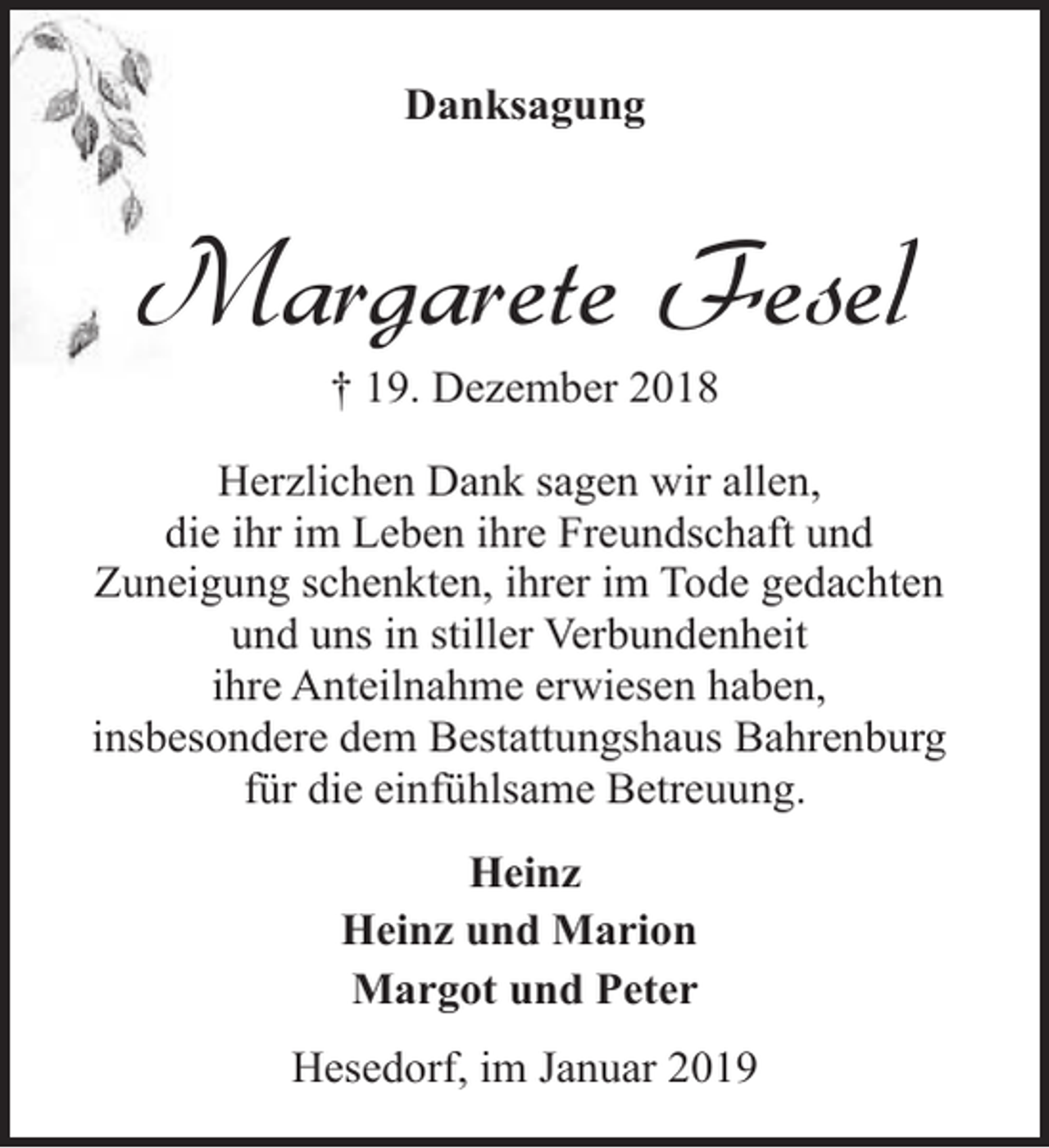 <p>Danksagung</p><p>Margarete Fesel<br />† 19. Dezember 2018</p><p>Herzlichen Dank sagen wir allen,<br />die ihr im Leben ihre Freundschaft und<br />Zuneigung schenkten, ihrer im Tode gedachten<br />und uns in stiller Verbundenheit<br />ihre Anteilnahme erwiesen haben,<br />insbesondere dem Bestattungshaus Bahrenburg<br />für die einfühlsame Betreuung.<br />Heinz<br />Heinz und Marion<br />Margot und Peter<br />Hesedorf, im Januar 2019</p>
