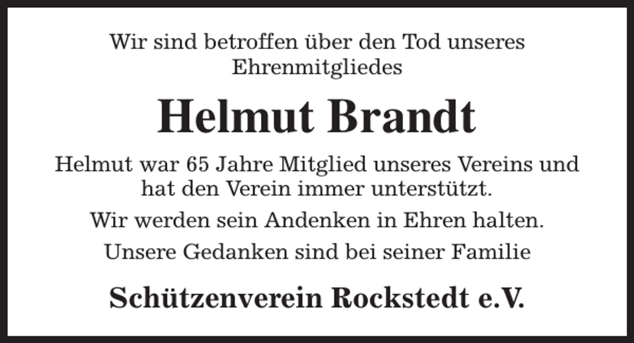 <p>Wir sind betroffen über den Tod unseres<br />Ehrenmitgliedes</p><p>Helmut Brandt<br />Helmut war 65 Jahre Mitglied unseres Vereins und<br />hat den Verein immer unterstützt.<br />Wir werden sein Andenken in Ehren halten.<br />Unsere Gedanken sind bei seiner Familie</p><p>Schützenverein Rockstedt e.V.</p>