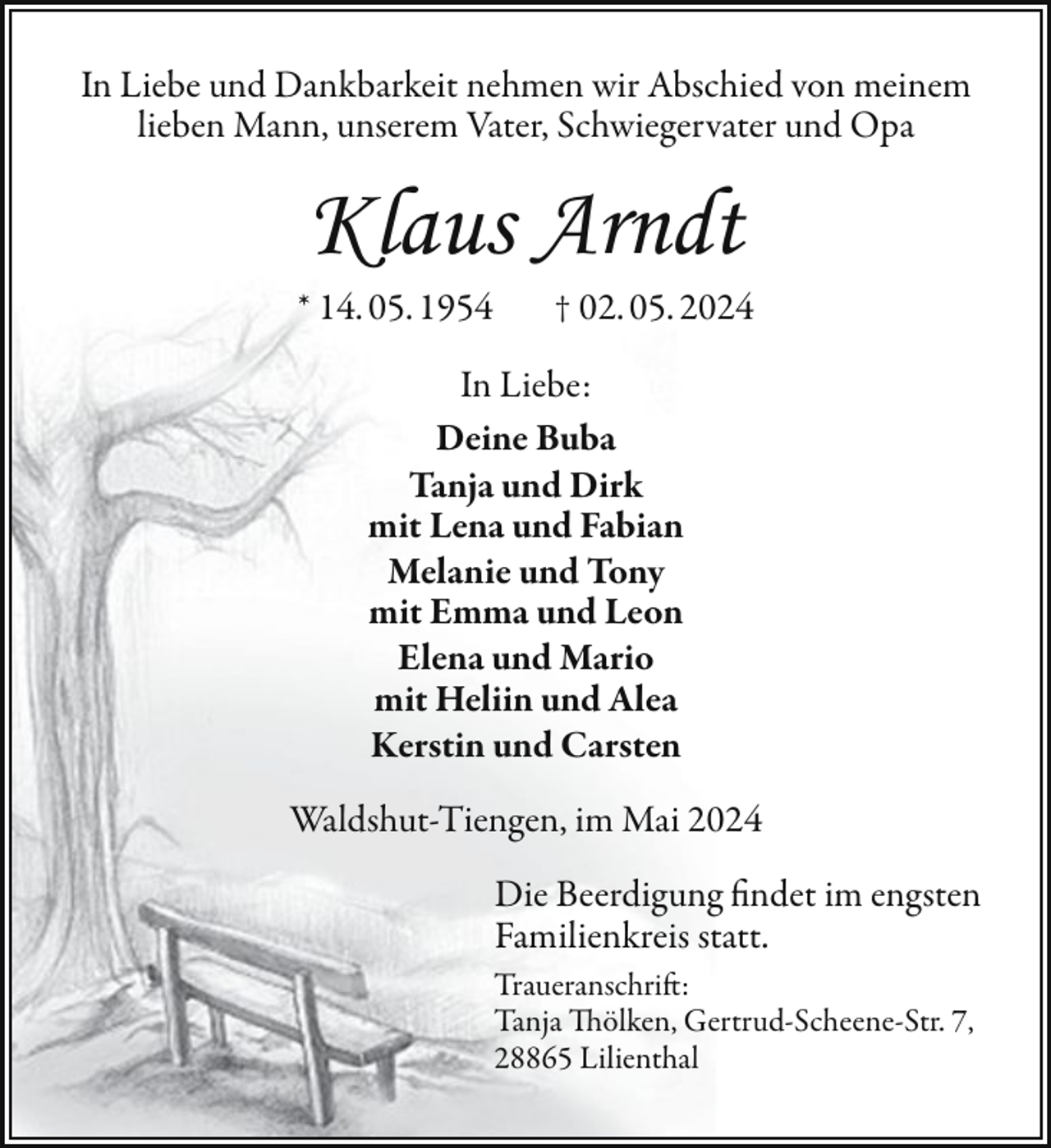 <p>In Liebe und Dankbarkeit nehmen wir Abschied von meinem<br />lieben Mann, unserem Vater, Schwiegervater und Opa</p><p>Klaus Arndt<br />* 14. 05. 1954</p><p>† 02. 05. 2024</p><p>In Liebe:<br />Deine Buba<br />Tanja und Dirk<br />mit Lena und Fabian<br />Melanie und Tony<br />mit Emma und Leon<br />Elena und Mario<br />mit Heliin und Alea<br />Kerstin und Carsten<br />Waldshut-Tiengen, im Mai 2024<br />Die Beerdigung findet im engsten<br />Familienkreis statt.<br />Traueranschrift:<br />Tanja Thölken, Gertrud-Scheene-Str. 7,<br />28865 Lilienthal</p>