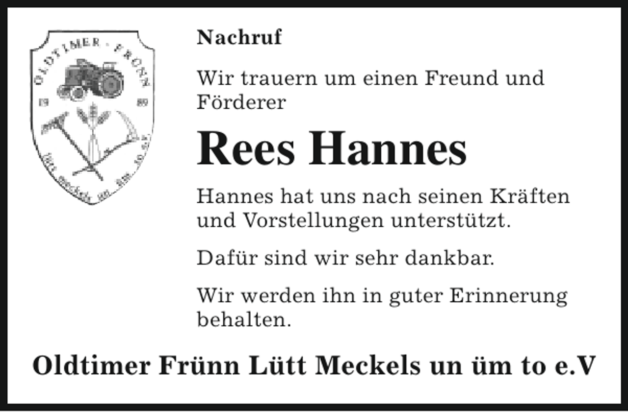 <p>Nachruf<br />Wir trauern um einen Freund und<br />Förderer</p><p>Rees Hannes</p><p>Hannes hat uns nach seinen Kräften<br />und Vorstellungen unterstützt.<br />Dafür sind wir sehr dankbar.<br />Wir werden ihn in guter Erinnerung<br />behalten.</p><p>Oldtimer Frünn Lütt Meckels un üm to e.V</p>
